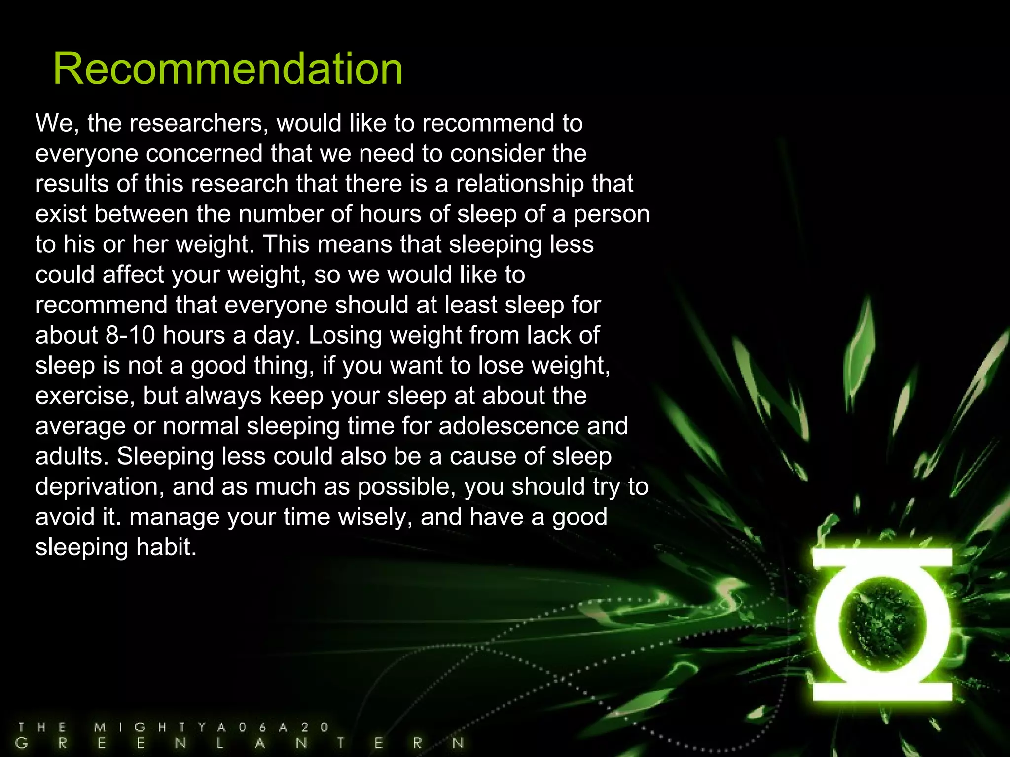 We, the researchers, would like to recommend to everyone concerned that we need to consider the results of this research that there is a relationship that exist between the number of hours of sleep of a person to his or her weight. This means that sleeping less could affect your weight, so we would like to recommend that everyone should at least sleep for about 8-10 hours a day. Losing weight from lack of sleep is not a good thing, if you want to lose weight, exercise, but always keep your sleep at about the average or normal sleeping time for adolescence and adults. Sleeping less could also be a cause of sleep deprivation, and as much as possible, you should try to avoid it. manage your time wisely, and have a good sleeping habit. Recommendation 
