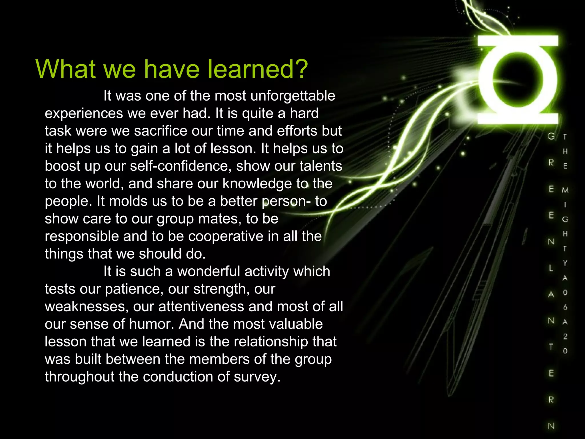 What we have learned? It was one of the most unforgettable experiences we ever had. It is quite a hard task were we sacrifice our time and efforts but it helps us to gain a lot of lesson. It helps us to boost up our self-confidence, show our talents to the world, and share our knowledge to the people. It molds us to be a better person- to show care to our group mates, to be responsible and to be cooperative in all the things that we should do. It is such a wonderful activity which tests our patience, our strength, our weaknesses, our attentiveness and most of all our sense of humor. And the most valuable lesson that we learned is the relationship that was built between the members of the group throughout the conduction of survey.  