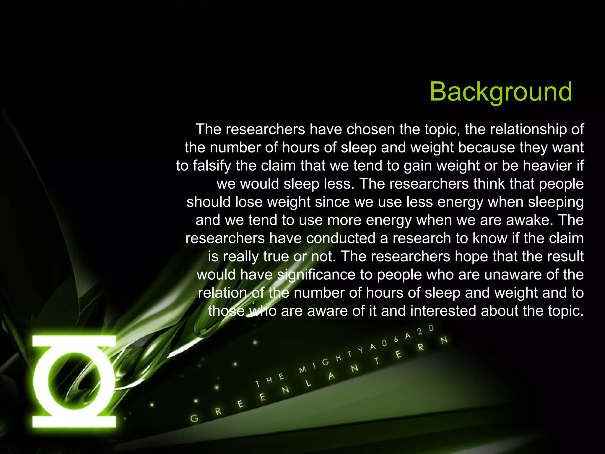 Background The researchers have chosen the topic, the relationship of the number of hours of sleep and weight because they want to falsify the claim that we tend to gain weight or be heavier if we would sleep less. The researchers think that people should lose weight since we use less energy when sleeping and we tend to use more energy when we are awake. The researchers have conducted a research to know if the claim is really true or not. The researchers hope that the result would have significance to people who are unaware of the relation of the number of hours of sleep and weight and to those who are aware of it and interested about the topic. 