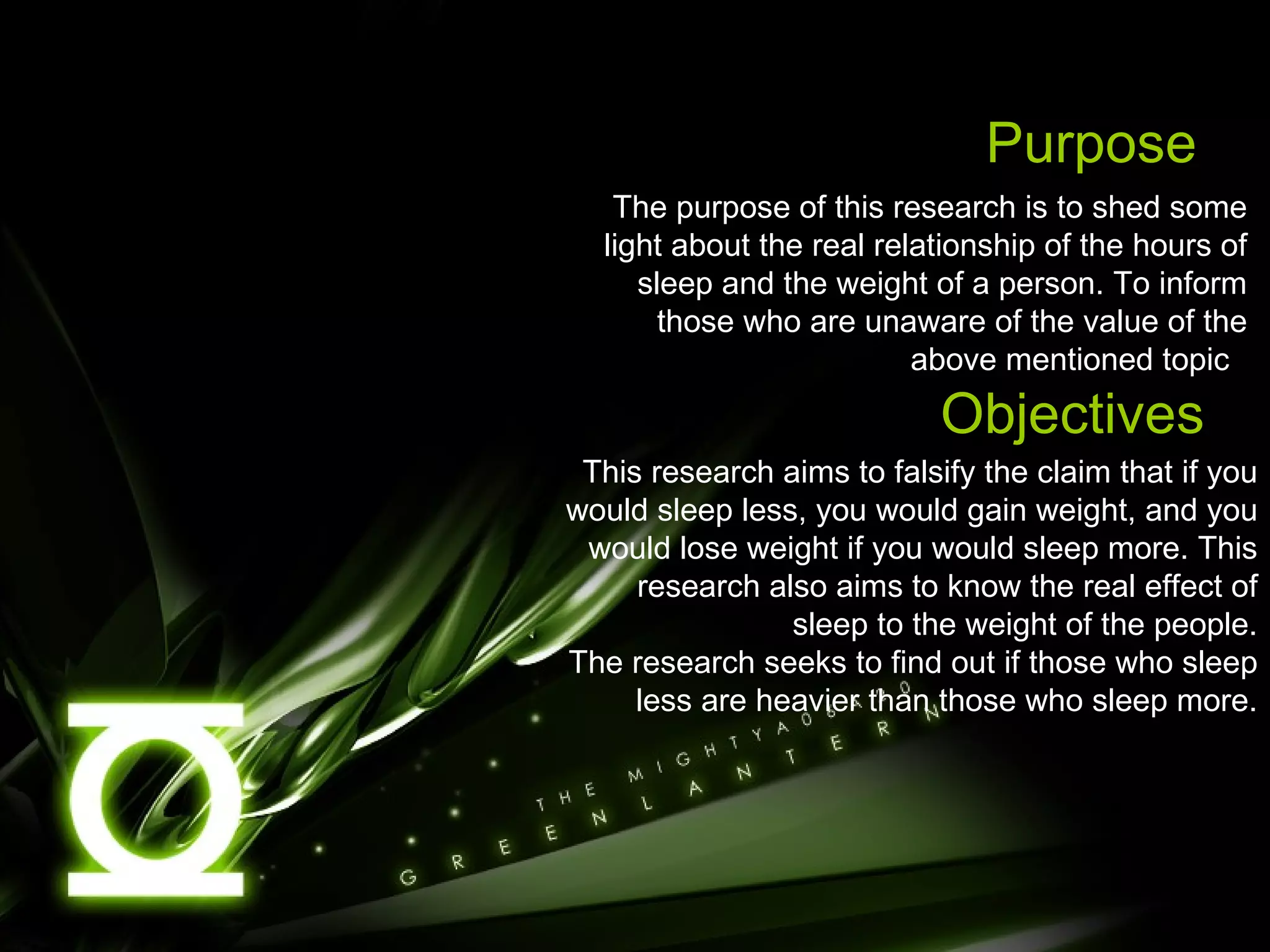 Purpose The purpose of this research is to shed some light about the real relationship of the hours of sleep and the weight of a person. To inform those who are unaware of the value of the above mentioned topic  Objectives This research aims to falsify the claim that if you would sleep less, you would gain weight, and you would lose weight if you would sleep more. This research also aims to know the real effect of sleep to the weight of the people. The research seeks to find out if those who sleep less are heavier than those who sleep more. 