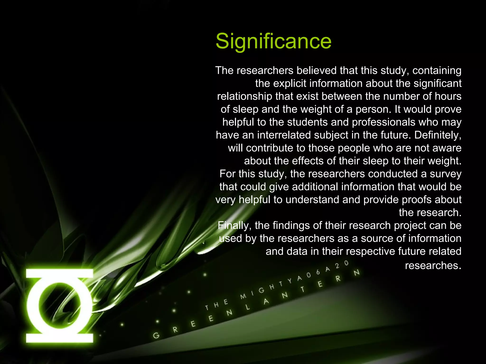 Significance The researchers believed that this study, containing the explicit information about the significant relationship that exist between the number of hours of sleep and the weight of a person. It would prove helpful to the students and professionals who may have an interrelated subject in the future. Definitely, will contribute to those people who are not aware about the effects of their sleep to their weight. For this study, the researchers conducted a survey that could give additional information that would be very helpful to understand and provide proofs about the research. Finally, the findings of their research project can be used by the researchers as a source of information and data in their respective future related researches . 