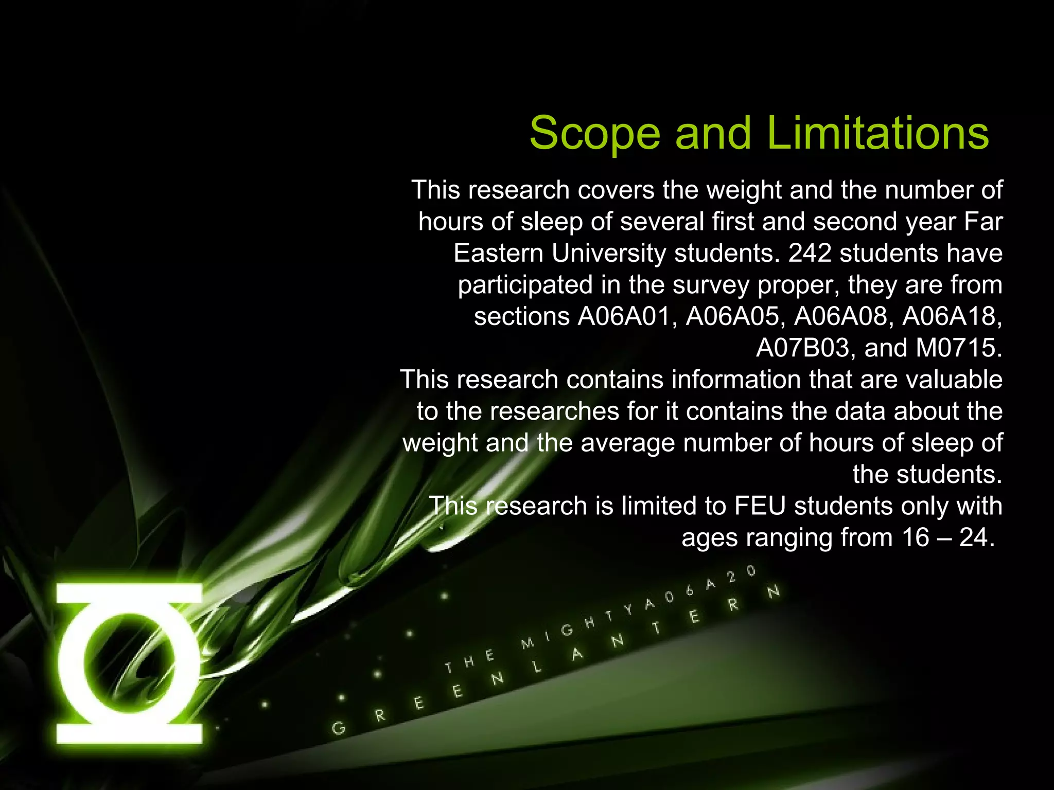 Scope and Limitations This research covers the weight and the number of hours of sleep of several first and second year Far Eastern University students. 242 students have participated in the survey proper, they are from sections A06A01, A06A05, A06A08, A06A18, A07B03, and M0715. This research contains information that are valuable to the researches for it contains the data about the weight and the average number of hours of sleep of the students. This research is limited to FEU students only with ages ranging from 16 – 24.  
