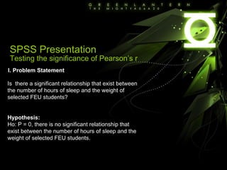 SPSS Presentation Testing the significance of Pearson’s r I. Problem Statement Is  there a significant relationship that exist between the number of hours of sleep and the weight of selected FEU students? Hypothesis: Ho: P = 0, there is no significant relationship that exist between the number of hours of sleep and the weight of selected FEU students. 