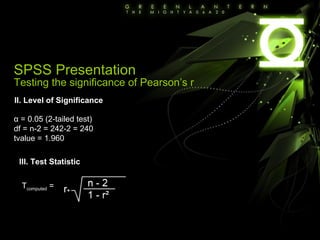 SPSS Presentation Testing the significance of Pearson’s r II. Level of Significance α = 0.05 (2-tailed test) df = n-2 = 242-2 = 240 tvalue = 1.960 III. Test Statistic T computed  =  