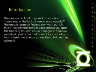 Introduction The question in front of physicians now is –  “ can sleep or the lack of sleep cause obesity?” The recent research findings say ‘yes’, but is it true? They say that lack of sleep makes you gain fat. Sleeping less can cause changes in complex metabolic pathways that control your appetite, food intake and energy expenditure. But are they correct? 