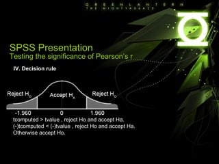 IV. Decision rule tcomputed > tvalue , reject Ho and accept Ha. (-)tcomputed < (-)tvalue , reject Ho and accept Ha. Otherwise accept Ho. SPSS Presentation Testing the significance of Pearson’s r 