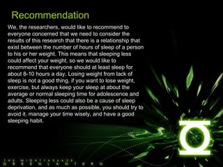 We, the researchers, would like to recommend to everyone concerned that we need to consider the results of this research that there is a relationship that exist between the number of hours of sleep of a person to his or her weight. This means that sleeping less could affect your weight, so we would like to recommend that everyone should at least sleep for about 8-10 hours a day. Losing weight from lack of sleep is not a good thing, if you want to lose weight, exercise, but always keep your sleep at about the average or normal sleeping time for adolescence and adults. Sleeping less could also be a cause of sleep deprivation, and as much as possible, you should try to avoid it. manage your time wisely, and have a good sleeping habit. Recommendation 