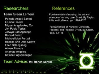 Researchers Team Green Lantern Pamela Angeli Santos Edmon Pineda Miguel Angelo Ang Co Jim Paolo Todas Jerwyn Earl Agdeppa Ronald Perez Michael Mon Punzal Roselle Ann Dela Cueva Ellen Salangsang Aimee Abcede Anamae Angeles Katrice Pagsambugan Team Adviser:   Mr. Ronan Santos References Fundamentals of nursing: the art and science of nursing care. 5 th  ed. By Taylor, Lillis and LeMone. Fundamentals of Nursing: Concepts, Process, and Practice. 7 th  ed. By Kozier, et al. p.1116 pp. 1174-1178 