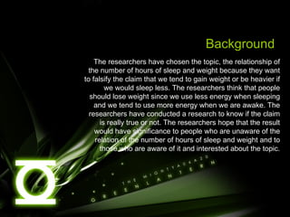 Background The researchers have chosen the topic, the relationship of the number of hours of sleep and weight because they want to falsify the claim that we tend to gain weight or be heavier if we would sleep less. The researchers think that people should lose weight since we use less energy when sleeping and we tend to use more energy when we are awake. The researchers have conducted a research to know if the claim is really true or not. The researchers hope that the result would have significance to people who are unaware of the relation of the number of hours of sleep and weight and to those who are aware of it and interested about the topic. 