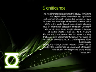 Significance The researchers believed that this study, containing the explicit information about the significant relationship that exist between the number of hours of sleep and the weight of a person. It would prove helpful to the students and professionals who may have an interrelated subject in the future. Definitely, will contribute to those people who are not aware about the effects of their sleep to their weight. For this study, the researchers conducted a survey that could give additional information that would be very helpful to understand and provide proofs about the research. Finally, the findings of their research project can be used by the researchers as a source of information and data in their respective future related researches . 