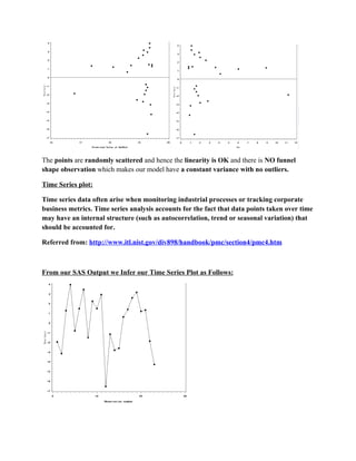 The points are randomly scattered and hence the linearity is OK and there is NO funnel
shape observation which makes our model have a constant variance with no outliers.

Time Series plot:

Time series data often arise when monitoring industrial processes or tracking corporate
business metrics. Time series analysis accounts for the fact that data points taken over time
may have an internal structure (such as autocorrelation, trend or seasonal variation) that
should be accounted for.

Referred from: http://www.itl.nist.gov/div898/handbook/pmc/section4/pmc4.htm



From our SAS Output we Infer our Time Series Plot as Follows:
 