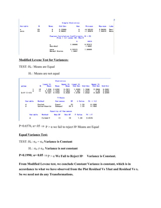 Modified Levene Test for Variances:

TEST: H0 : Means are Equal

       H1 : Means are not equal




P=0.6576, α=.05 ⇒ P > α we fail to reject H0 Means are Equal

Equal Variance Test:

TEST: H0 : σd1 = σd2 Variance is Constant

       H1 : σd1 ≠ σd2 Variance is not constant

P=0.1990; α= 0.05 ⇒ P > α We Fail to Reject H0    Variance is Constant.

From Modified Levene test, we conclude Constant Variance is constant, which is in
accordance to what we have observed from the Plot Residual Vs Yhat and Residual Vs x.
So we need not do any Transformations.
 