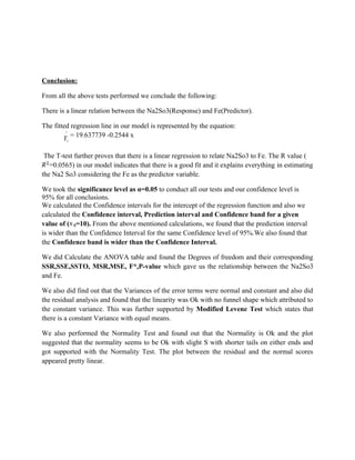 Conclusion:

From all the above tests performed we conclude the following:

There is a linear relation between the Na2So3(Response) and Fe(Predictor).

The fitted regression line in our model is represented by the equation:
         ^
        Y = 19.637739 -0.2544 x
         i


 The T-test further proves that there is a linear regression to relate Na2So3 to Fe. The R value (
   =0.0565) in our model indicates that there is a good fit and it explains everything in estimating
the Na2 So3 considering the Fe as the predictor variable.

We took the significance level as α=0.05 to conduct all our tests and our confidence level is
95% for all conclusions.
We calculated the Confidence intervals for the intercept of the regression function and also we
calculated the Confidence interval, Prediction interval and Confidence band for a given
value of ( =10). From the above mentioned calculations, we found that the prediction interval
is wider than the Confidence Interval for the same Confidence level of 95%.We also found that
the Confidence band is wider than the Confidence Interval.

We did Calculate the ANOVA table and found the Degrees of freedom and their corresponding
SSR,SSE,SSTO, MSR,MSE, F*,P-value which gave us the relationship between the Na2So3
and Fe.

We also did find out that the Variances of the error terms were normal and constant and also did
the residual analysis and found that the linearity was Ok with no funnel shape which attributed to
the constant variance. This was further supported by Modified Levene Test which states that
there is a constant Variance with equal means.

We also performed the Normality Test and found out that the Normality is Ok and the plot
suggested that the normality seems to be Ok with slight S with shorter tails on either ends and
got supported with the Normality Test. The plot between the residual and the normal scores
appeared pretty linear.
 