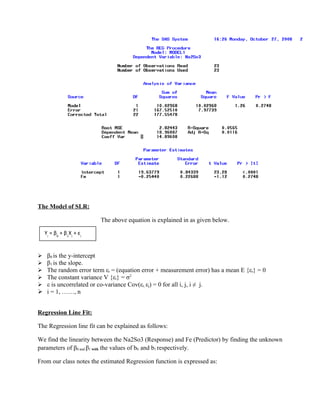 The Model of SLR:

                          The above equation is explained in as given below.

    Yi = β0 + β1Xi + εi


 β0 is the y-intercept
 β1 is the slope.
 The random error term εi = (equation error + measurement error) has a mean E {εi} = 0
 The constant variance V {εi} = σ2
 ε is uncorrelated or co-variance Cov(εi, εj) = 0 for all i, j, i ≠ j.
 i = 1, ……, n


Regression Line Fit:

The Regression line fit can be explained as follows:

We find the linearity between the Na2So3 (Response) and Fe (Predictor) by finding the unknown
parameters of β0 and β1 with the values of b0 and b1 respectively.

From our class notes the estimated Regression function is expressed as:
 