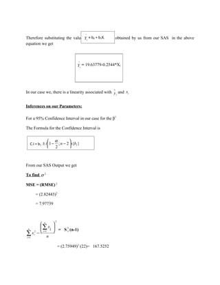 ^
Therefore substituting the valuesYof bb0+andi b1
                                  i
                                    = 0 b1X               obtained by us from our SAS in the above
equation we get



                                       ^
                                      Yi = 19.63779-0.2544*Xi




                                                         ∧
In our case we, there is a linearity associated with y i and xi


Inferences on our Parameters:

For a 95% Confidence Interval in our case for the β1

The Formula for the Confidence Interval is


                     α         
  C.I = b1 ± t 1 −     ; n − 2  s{b1 }
                     2         



From our SAS Output we get

To find σ 2

MSE = (RMSE) 2

     = (2.82443)2

     = 7.97739



                      2
        n      
       ∑ x          2
        i =1 i  = S x (n-1)
  n

∑ xi − n
i =1
     2




                          = (2.75949)2 (22)= 167.5252
 