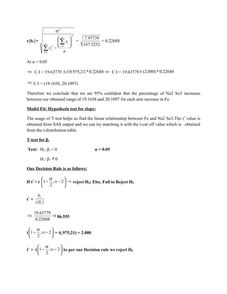 σ2
                               2
                    n                 7.97739
s{b1}=              ∑ xi         =            = 0.22688
              n                        167.5252
            ∑ xi −  i =1n 
            i =1
                 2




At α = 0.05

⇒ C.I = 19.63779 ± t ( 0.975,21) * 0.22688 ⇒ C.I = 19.63779 ± (2.080) * 0.22688

⇒ C.I = (19.1658, 20.1097)

Therefore we conclude that we are 95% confident that the percentage of Na2 So3 increases
between our obtained range of 19.1658 and 20.1097 for each unit increase in Fe.

Model Fit: Hypothesis test for slope:

The usage of T-test helps us find the linear relationship between Fe and Na2 So3.The t* value is
obtained from SAS output and we can try matching it with the t-cut off value which is obtained
from the t-distribution table.

T-test for β1

Test: H0: β1 = 0                            α = 0.05

          H1: β1 ≠ 0

Our Decision Rule is as follows:

           α          
If t* > t 1 − ; n − 2  → reject H0; Else, Fail to Reject H0
             2        

        b1
t* =
       s{b1 }

       19.63779
⇒               ⇒ 86.555
        0.22688

   α          
t 1 − ; n − 2  = t(.975,21) = 2.080
     2        

        α          
t* > t 1 − ; n − 2  As per our Decision rule we reject H0
          2        
 