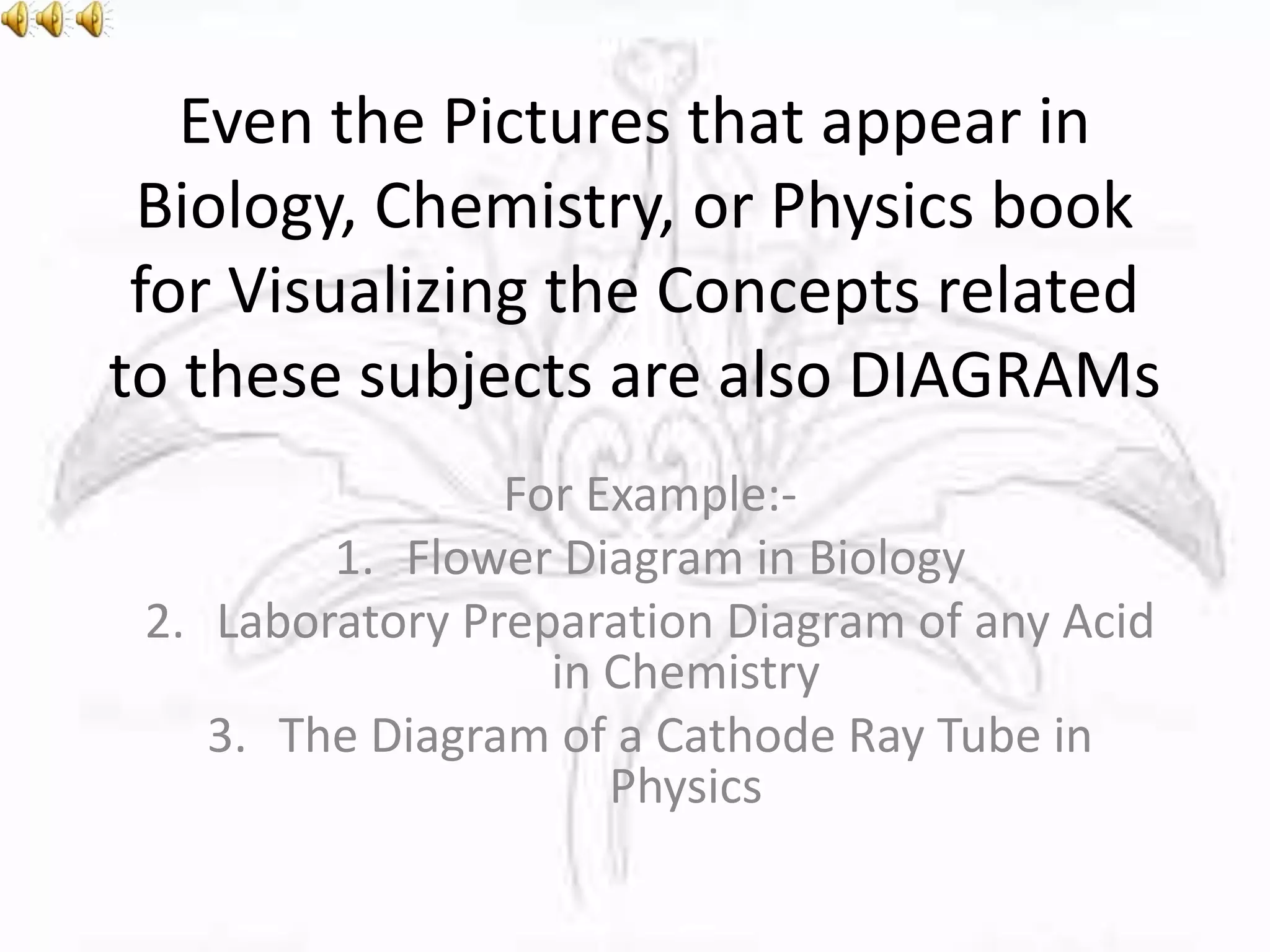 Even the Pictures that appear in
Biology, Chemistry, or Physics book
for Visualizing the Concepts related
to these subjects are also DIAGRAMs
For Example:-
1. Flower Diagram in Biology
2. Laboratory Preparation Diagram of any Acid
in Chemistry
3. The Diagram of a Cathode Ray Tube in
Physics
 