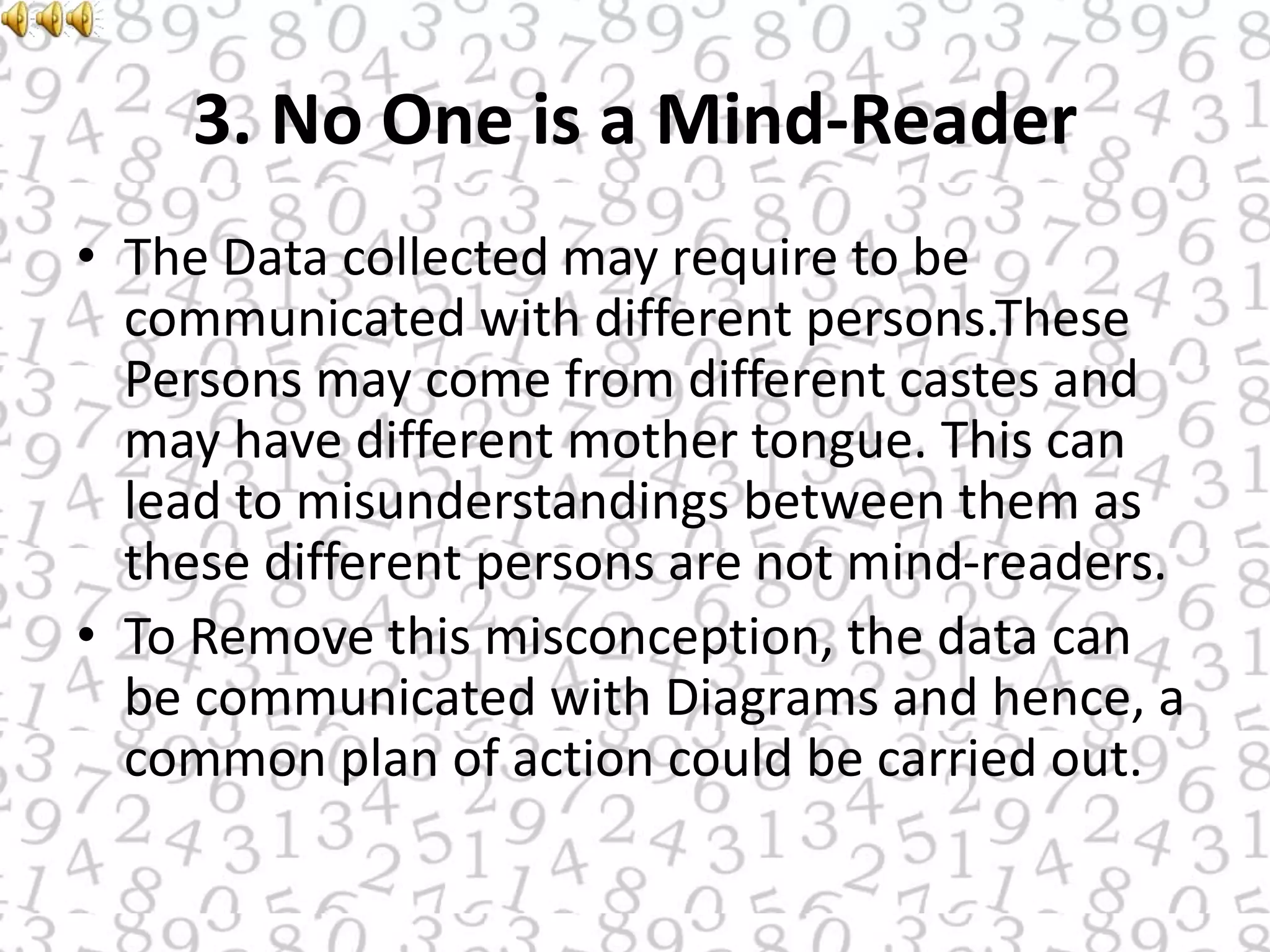 3. No One is a Mind-Reader
• The Data collected may require to be
communicated with different persons.These
Persons may come from different castes and
may have different mother tongue. This can
lead to misunderstandings between them as
these different persons are not mind-readers.
• To Remove this misconception, the data can
be communicated with Diagrams and hence, a
common plan of action could be carried out.
 