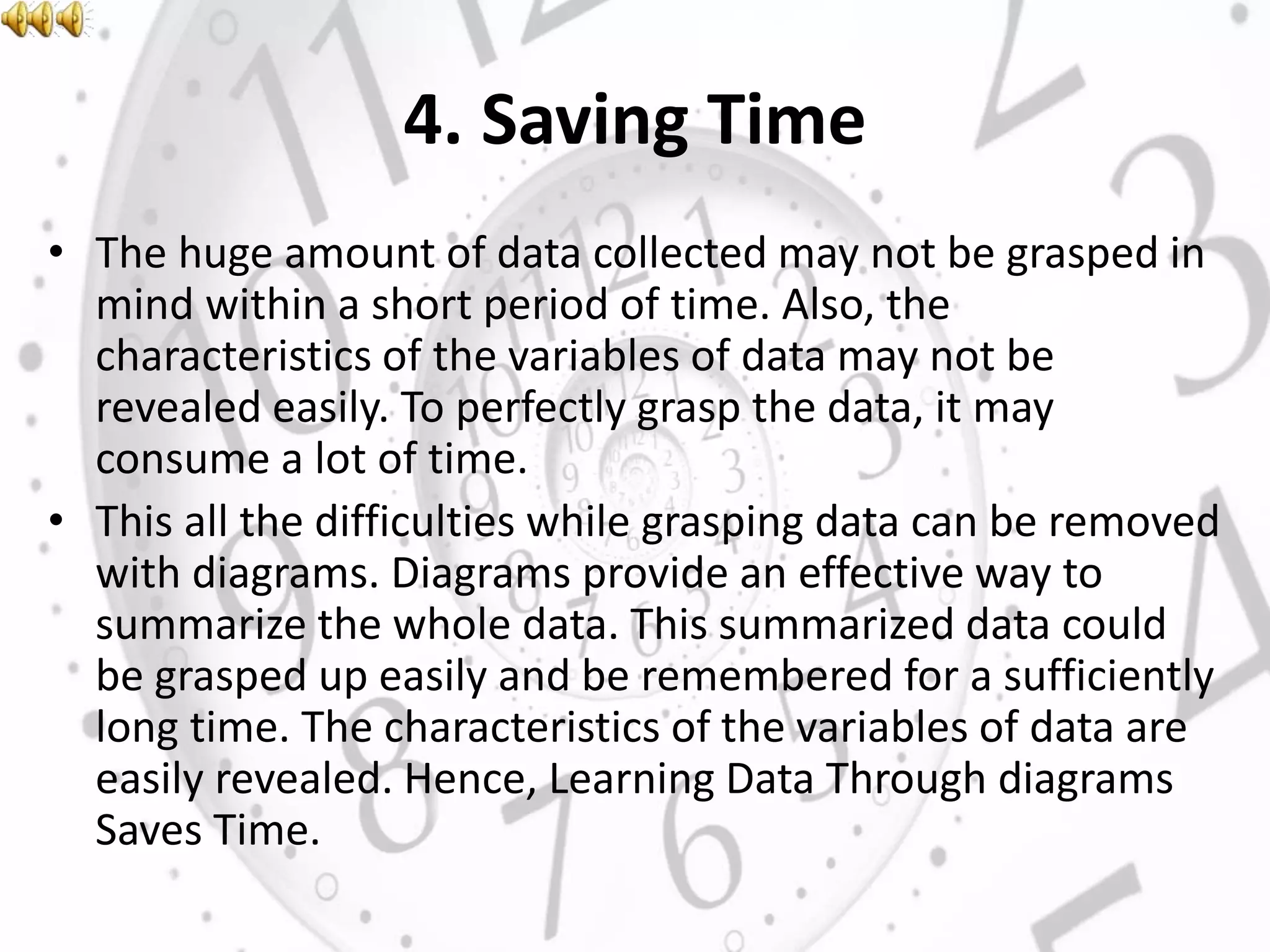 4. Saving Time
• The huge amount of data collected may not be grasped in
mind within a short period of time. Also, the
characteristics of the variables of data may not be
revealed easily. To perfectly grasp the data, it may
consume a lot of time.
• This all the difficulties while grasping data can be removed
with diagrams. Diagrams provide an effective way to
summarize the whole data. This summarized data could
be grasped up easily and be remembered for a sufficiently
long time. The characteristics of the variables of data are
easily revealed. Hence, Learning Data Through diagrams
Saves Time.
 