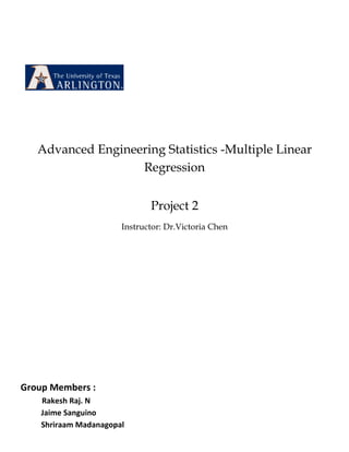 Advanced Engineering Statistics -Multiple Linear
                   Regression


                              Project 2
                       Instructor: Dr.Victoria Chen




Group Members :
    Rakesh Raj. N
    Jaime Sanguino
    Shriraam Madanagopal
 