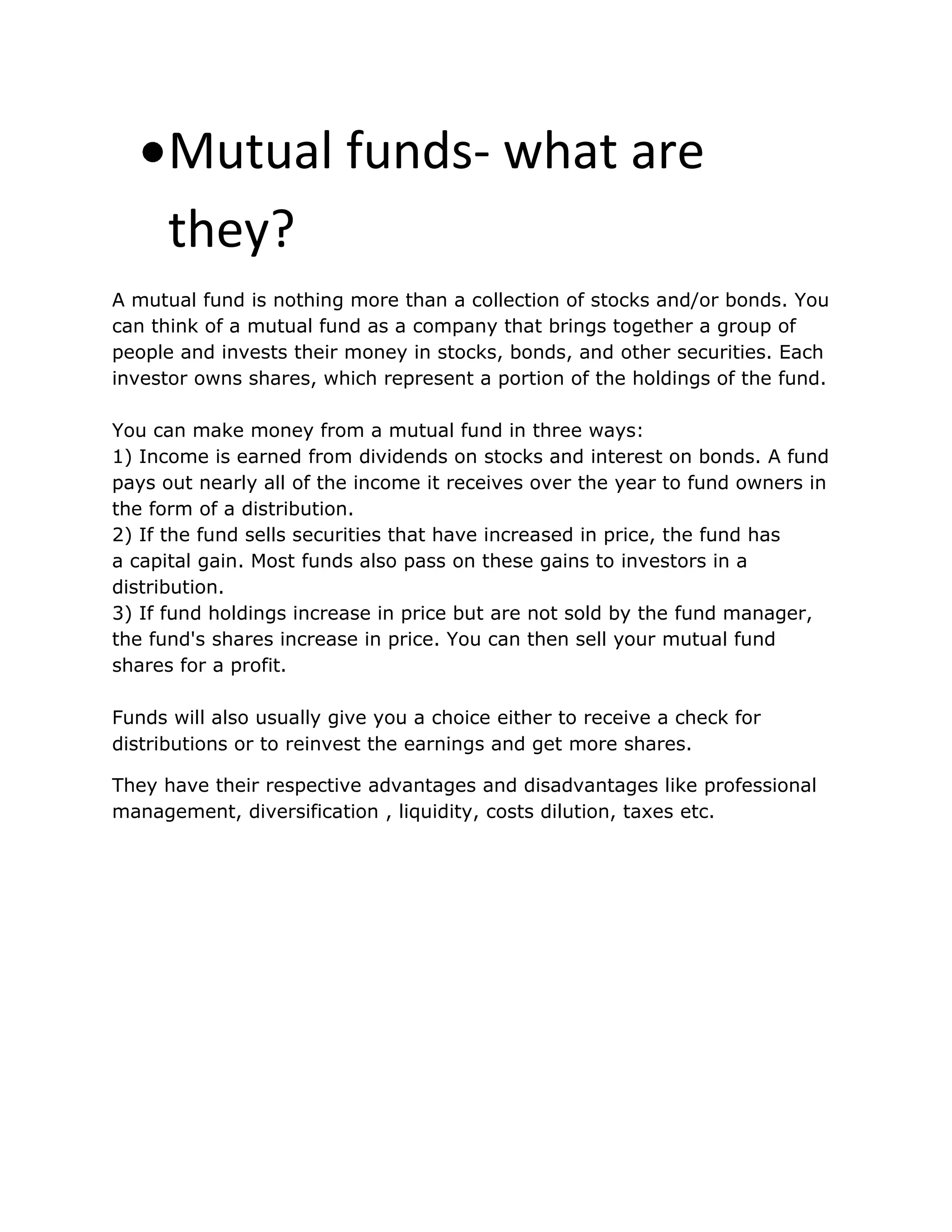 Mutual funds- what are
they?
A mutual fund is nothing more than a collection of stocks and/or bonds. You
can think of a mutual fund as a company that brings together a group of
people and invests their money in stocks, bonds, and other securities. Each
investor owns shares, which represent a portion of the holdings of the fund.
You can make money from a mutual fund in three ways:
1) Income is earned from dividends on stocks and interest on bonds. A fund
pays out nearly all of the income it receives over the year to fund owners in
the form of a distribution.
2) If the fund sells securities that have increased in price, the fund has
a capital gain. Most funds also pass on these gains to investors in a
distribution.
3) If fund holdings increase in price but are not sold by the fund manager,
the fund's shares increase in price. You can then sell your mutual fund
shares for a profit.
Funds will also usually give you a choice either to receive a check for
distributions or to reinvest the earnings and get more shares.
They have their respective advantages and disadvantages like professional
management, diversification , liquidity, costs dilution, taxes etc.
 