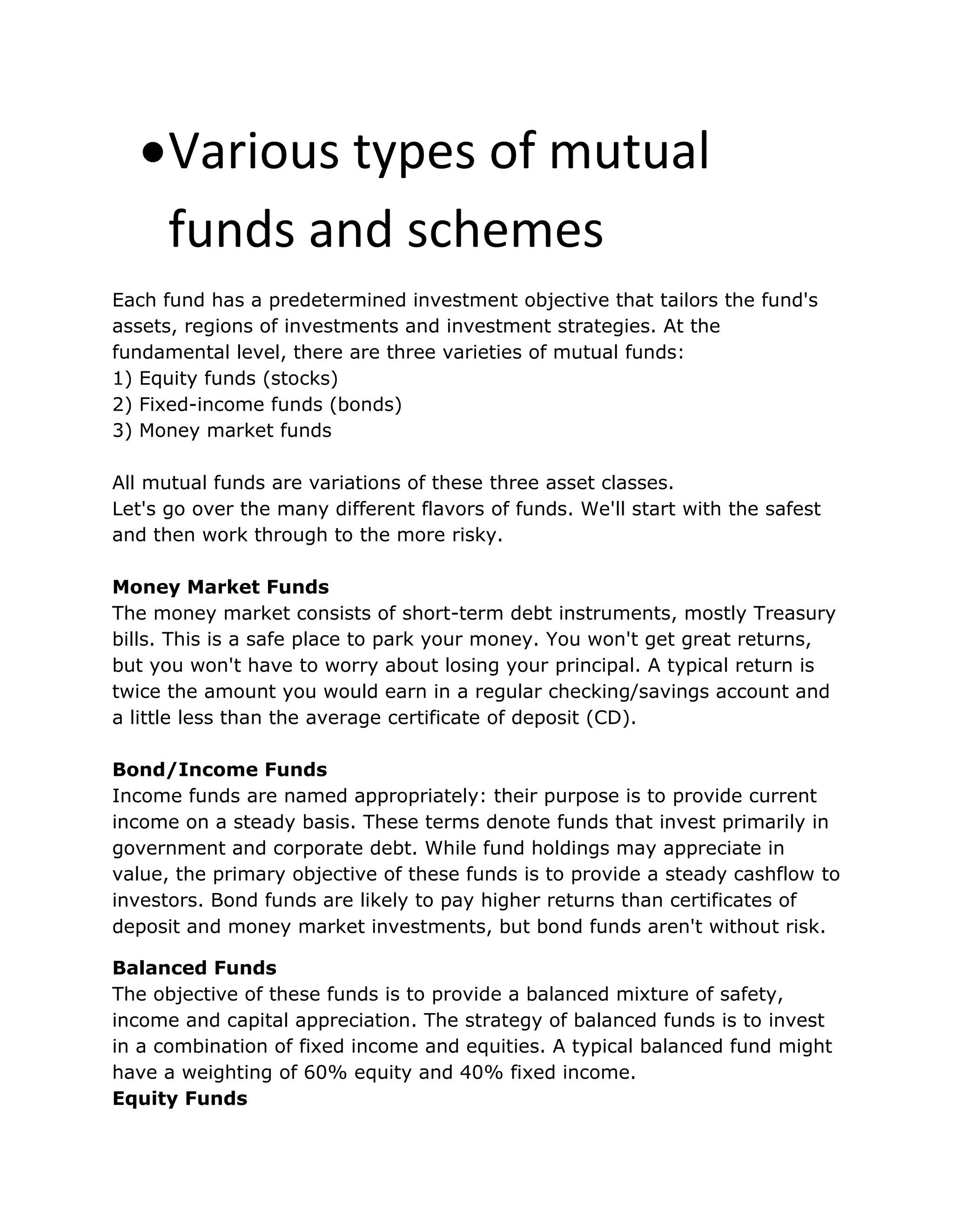 Various types of mutual
funds and schemes
Each fund has a predetermined investment objective that tailors the fund's
assets, regions of investments and investment strategies. At the
fundamental level, there are three varieties of mutual funds:
1) Equity funds (stocks)
2) Fixed-income funds (bonds)
3) Money market funds
All mutual funds are variations of these three asset classes.
Let's go over the many different flavors of funds. We'll start with the safest
and then work through to the more risky.
Money Market Funds
The money market consists of short-term debt instruments, mostly Treasury
bills. This is a safe place to park your money. You won't get great returns,
but you won't have to worry about losing your principal. A typical return is
twice the amount you would earn in a regular checking/savings account and
a little less than the average certificate of deposit (CD).
Bond/Income Funds
Income funds are named appropriately: their purpose is to provide current
income on a steady basis. These terms denote funds that invest primarily in
government and corporate debt. While fund holdings may appreciate in
value, the primary objective of these funds is to provide a steady cashflow to
investors. Bond funds are likely to pay higher returns than certificates of
deposit and money market investments, but bond funds aren't without risk.
Balanced Funds
The objective of these funds is to provide a balanced mixture of safety,
income and capital appreciation. The strategy of balanced funds is to invest
in a combination of fixed income and equities. A typical balanced fund might
have a weighting of 60% equity and 40% fixed income.
Equity Funds
 