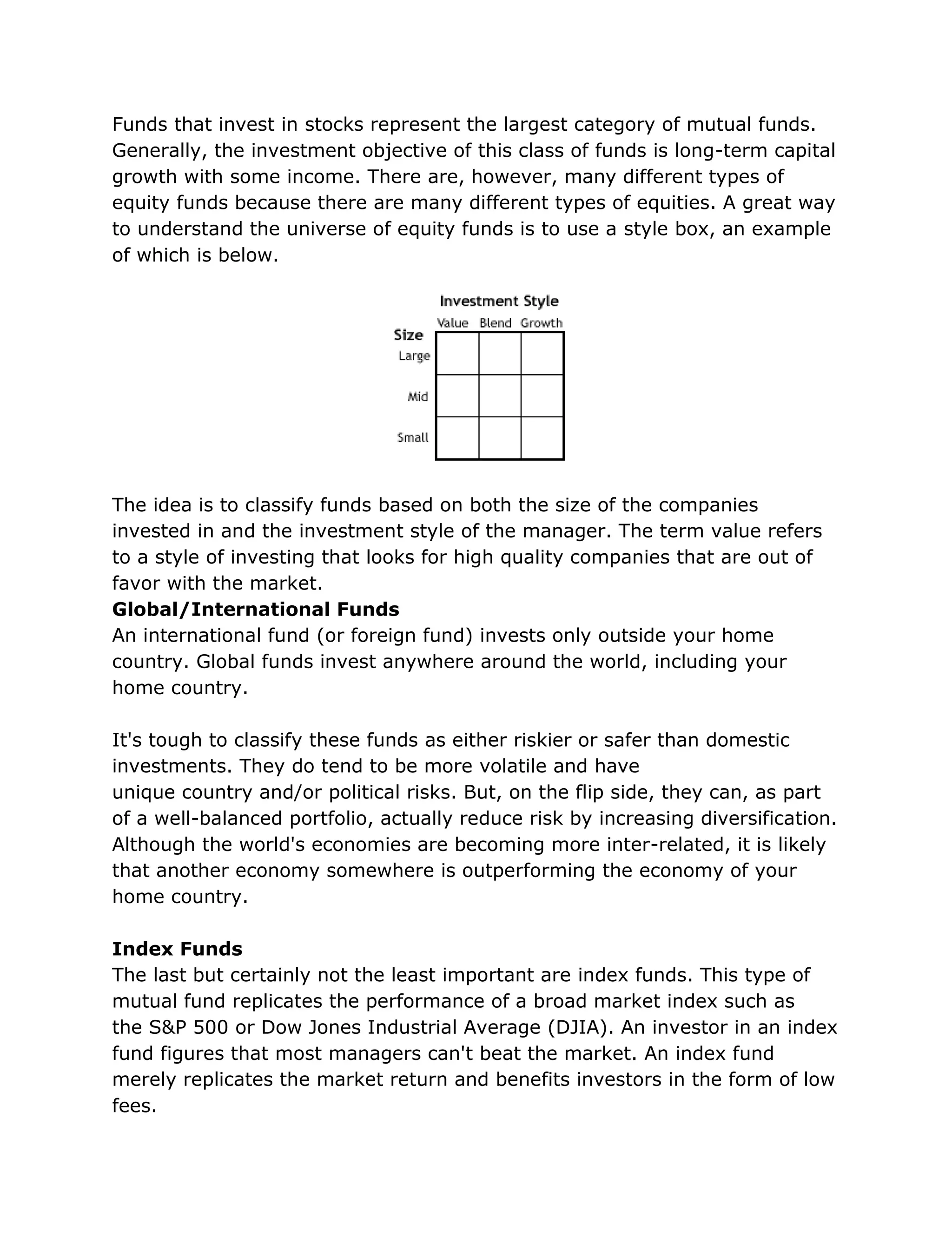 Funds that invest in stocks represent the largest category of mutual funds.
Generally, the investment objective of this class of funds is long-term capital
growth with some income. There are, however, many different types of
equity funds because there are many different types of equities. A great way
to understand the universe of equity funds is to use a style box, an example
of which is below.
The idea is to classify funds based on both the size of the companies
invested in and the investment style of the manager. The term value refers
to a style of investing that looks for high quality companies that are out of
favor with the market.
Global/International Funds
An international fund (or foreign fund) invests only outside your home
country. Global funds invest anywhere around the world, including your
home country.
It's tough to classify these funds as either riskier or safer than domestic
investments. They do tend to be more volatile and have
unique country and/or political risks. But, on the flip side, they can, as part
of a well-balanced portfolio, actually reduce risk by increasing diversification.
Although the world's economies are becoming more inter-related, it is likely
that another economy somewhere is outperforming the economy of your
home country.
Index Funds
The last but certainly not the least important are index funds. This type of
mutual fund replicates the performance of a broad market index such as
the S&P 500 or Dow Jones Industrial Average (DJIA). An investor in an index
fund figures that most managers can't beat the market. An index fund
merely replicates the market return and benefits investors in the form of low
fees.
 