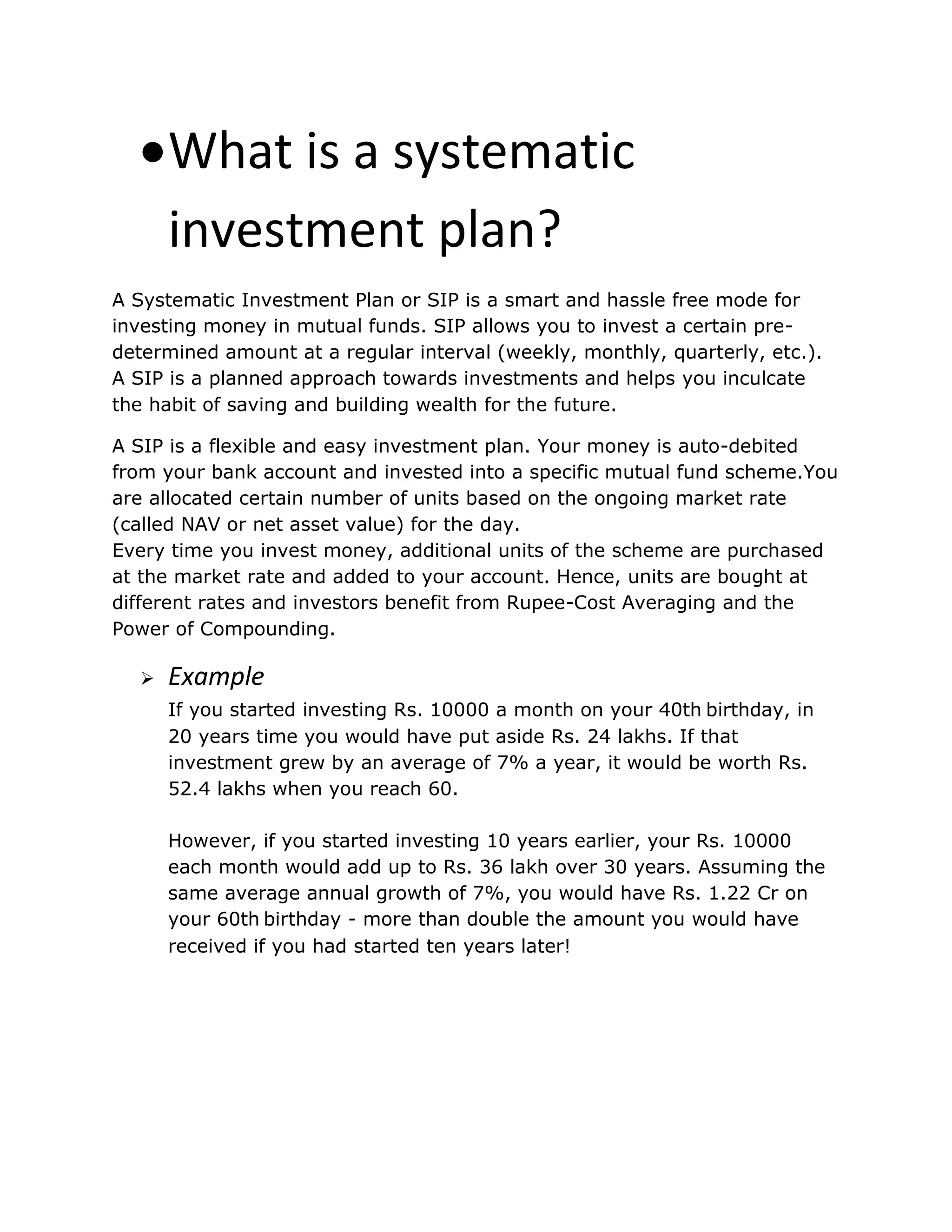 What is a systematic
investment plan?
A Systematic Investment Plan or SIP is a smart and hassle free mode for
investing money in mutual funds. SIP allows you to invest a certain pre-
determined amount at a regular interval (weekly, monthly, quarterly, etc.).
A SIP is a planned approach towards investments and helps you inculcate
the habit of saving and building wealth for the future.
A SIP is a flexible and easy investment plan. Your money is auto-debited
from your bank account and invested into a specific mutual fund scheme.You
are allocated certain number of units based on the ongoing market rate
(called NAV or net asset value) for the day.
Every time you invest money, additional units of the scheme are purchased
at the market rate and added to your account. Hence, units are bought at
different rates and investors benefit from Rupee-Cost Averaging and the
Power of Compounding.
 Example
If you started investing Rs. 10000 a month on your 40th birthday, in
20 years time you would have put aside Rs. 24 lakhs. If that
investment grew by an average of 7% a year, it would be worth Rs.
52.4 lakhs when you reach 60.
However, if you started investing 10 years earlier, your Rs. 10000
each month would add up to Rs. 36 lakh over 30 years. Assuming the
same average annual growth of 7%, you would have Rs. 1.22 Cr on
your 60th birthday - more than double the amount you would have
received if you had started ten years later!
 