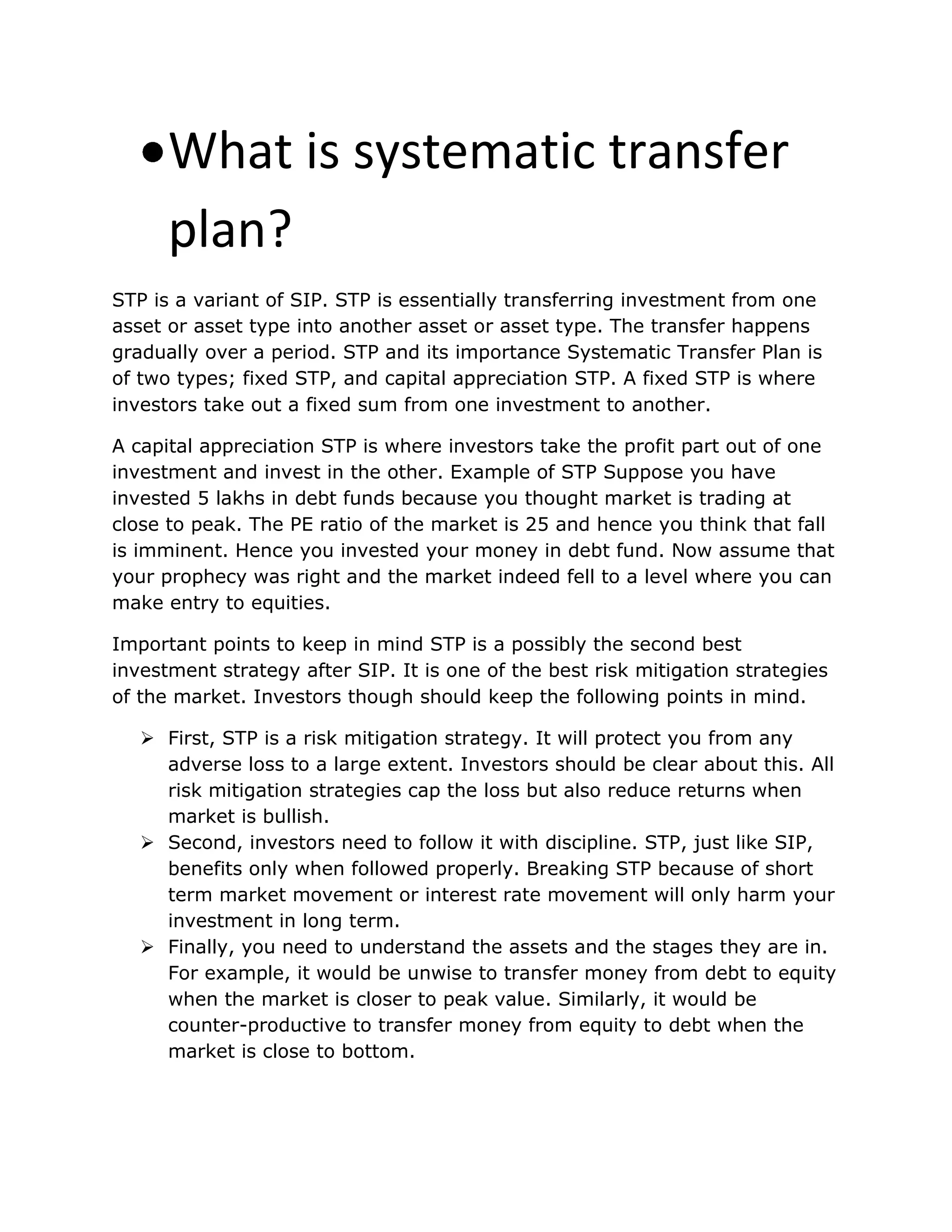 What is systematic transfer
plan?
STP is a variant of SIP. STP is essentially transferring investment from one
asset or asset type into another asset or asset type. The transfer happens
gradually over a period. STP and its importance Systematic Transfer Plan is
of two types; fixed STP, and capital appreciation STP. A fixed STP is where
investors take out a fixed sum from one investment to another.
A capital appreciation STP is where investors take the profit part out of one
investment and invest in the other. Example of STP Suppose you have
invested 5 lakhs in debt funds because you thought market is trading at
close to peak. The PE ratio of the market is 25 and hence you think that fall
is imminent. Hence you invested your money in debt fund. Now assume that
your prophecy was right and the market indeed fell to a level where you can
make entry to equities.
Important points to keep in mind STP is a possibly the second best
investment strategy after SIP. It is one of the best risk mitigation strategies
of the market. Investors though should keep the following points in mind.
 First, STP is a risk mitigation strategy. It will protect you from any
adverse loss to a large extent. Investors should be clear about this. All
risk mitigation strategies cap the loss but also reduce returns when
market is bullish.
 Second, investors need to follow it with discipline. STP, just like SIP,
benefits only when followed properly. Breaking STP because of short
term market movement or interest rate movement will only harm your
investment in long term.
 Finally, you need to understand the assets and the stages they are in.
For example, it would be unwise to transfer money from debt to equity
when the market is closer to peak value. Similarly, it would be
counter-productive to transfer money from equity to debt when the
market is close to bottom.
 