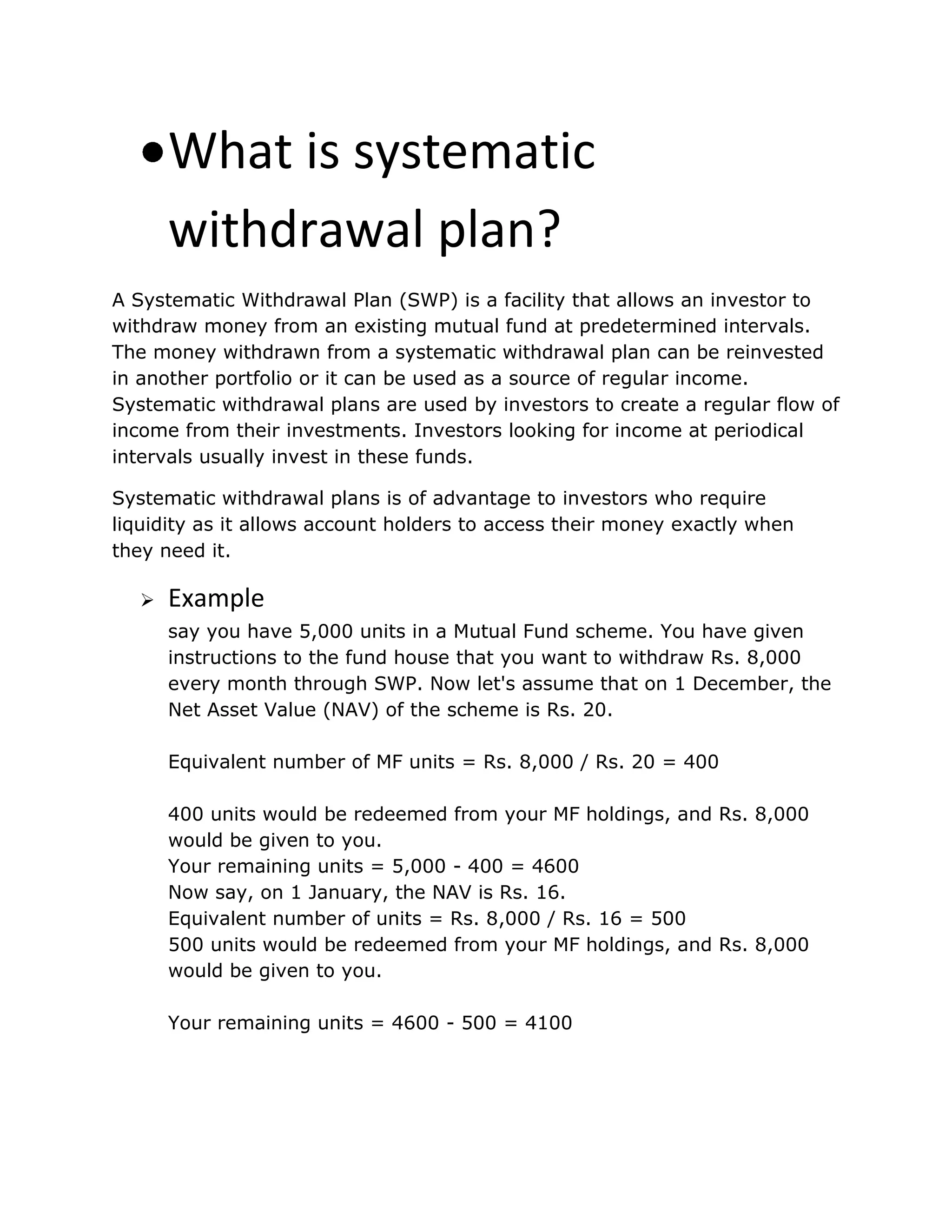 What is systematic
withdrawal plan?
A Systematic Withdrawal Plan (SWP) is a facility that allows an investor to
withdraw money from an existing mutual fund at predetermined intervals.
The money withdrawn from a systematic withdrawal plan can be reinvested
in another portfolio or it can be used as a source of regular income.
Systematic withdrawal plans are used by investors to create a regular flow of
income from their investments. Investors looking for income at periodical
intervals usually invest in these funds.
Systematic withdrawal plans is of advantage to investors who require
liquidity as it allows account holders to access their money exactly when
they need it.
 Example
say you have 5,000 units in a Mutual Fund scheme. You have given
instructions to the fund house that you want to withdraw Rs. 8,000
every month through SWP. Now let's assume that on 1 December, the
Net Asset Value (NAV) of the scheme is Rs. 20.
Equivalent number of MF units = Rs. 8,000 / Rs. 20 = 400
400 units would be redeemed from your MF holdings, and Rs. 8,000
would be given to you.
Your remaining units = 5,000 - 400 = 4600
Now say, on 1 January, the NAV is Rs. 16.
Equivalent number of units = Rs. 8,000 / Rs. 16 = 500
500 units would be redeemed from your MF holdings, and Rs. 8,000
would be given to you.
Your remaining units = 4600 - 500 = 4100
 