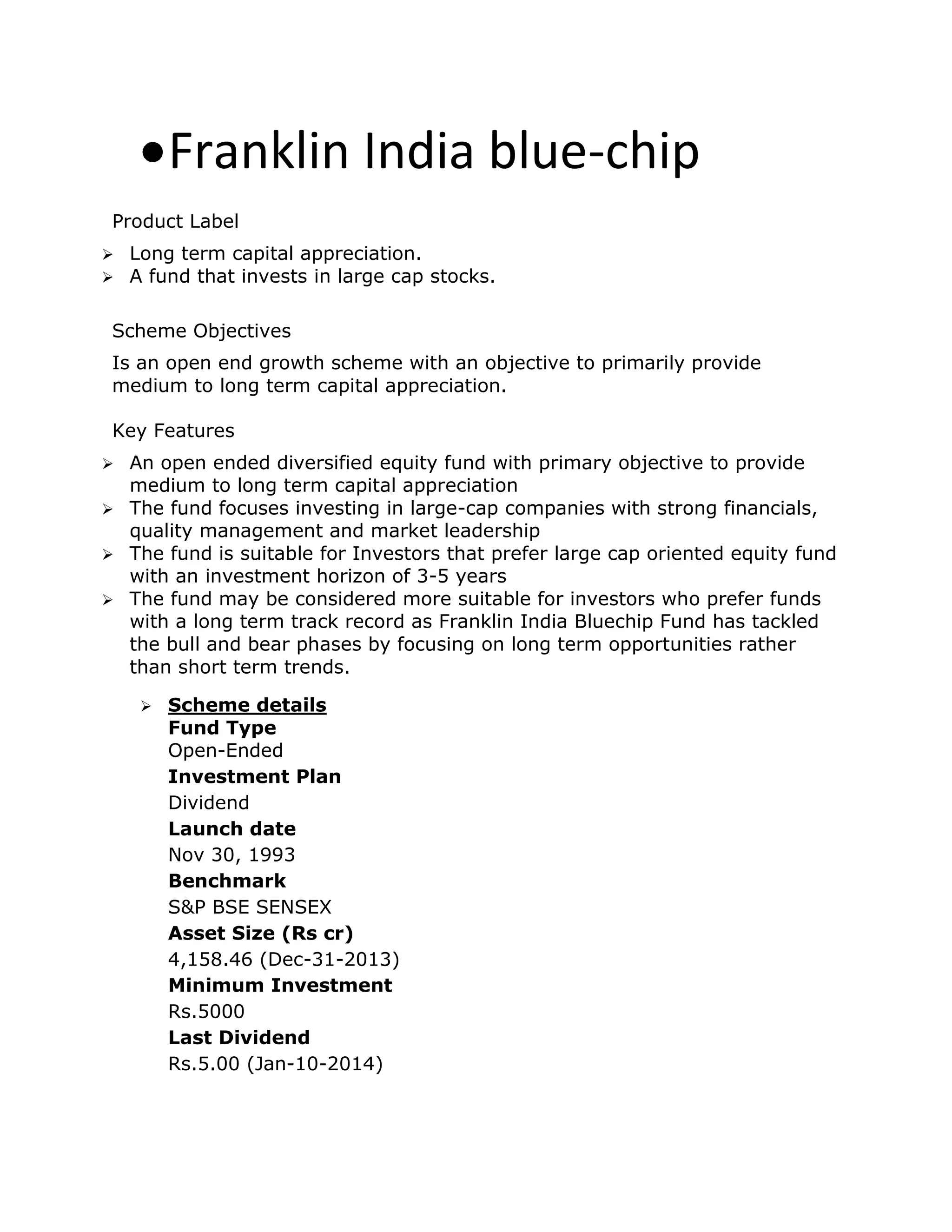Franklin India blue-chip
Product Label
 Long term capital appreciation.
 A fund that invests in large cap stocks.
Scheme Objectives
Is an open end growth scheme with an objective to primarily provide
medium to long term capital appreciation.
Key Features
 An open ended diversified equity fund with primary objective to provide
medium to long term capital appreciation
 The fund focuses investing in large-cap companies with strong financials,
quality management and market leadership
 The fund is suitable for Investors that prefer large cap oriented equity fund
with an investment horizon of 3-5 years
 The fund may be considered more suitable for investors who prefer funds
with a long term track record as Franklin India Bluechip Fund has tackled
the bull and bear phases by focusing on long term opportunities rather
than short term trends.
 Scheme details
Fund Type
Open-Ended
Investment Plan
Dividend
Launch date
Nov 30, 1993
Benchmark
S&P BSE SENSEX
Asset Size (Rs cr)
4,158.46 (Dec-31-2013)
Minimum Investment
Rs.5000
Last Dividend
Rs.5.00 (Jan-10-2014)
 