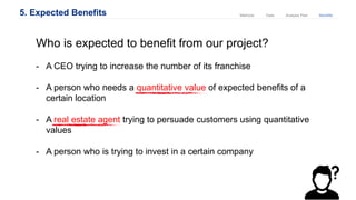 5. Expected Benefits Analysis PlanDataMethods Benefits
Who is expected to benefit from our project?
- A CEO trying to increase the number of its franchise
- A person who needs a quantitative value of expected benefits of a
certain location
- A real estate agent trying to persuade customers using quantitative
values
- A person who is trying to invest in a certain company
 