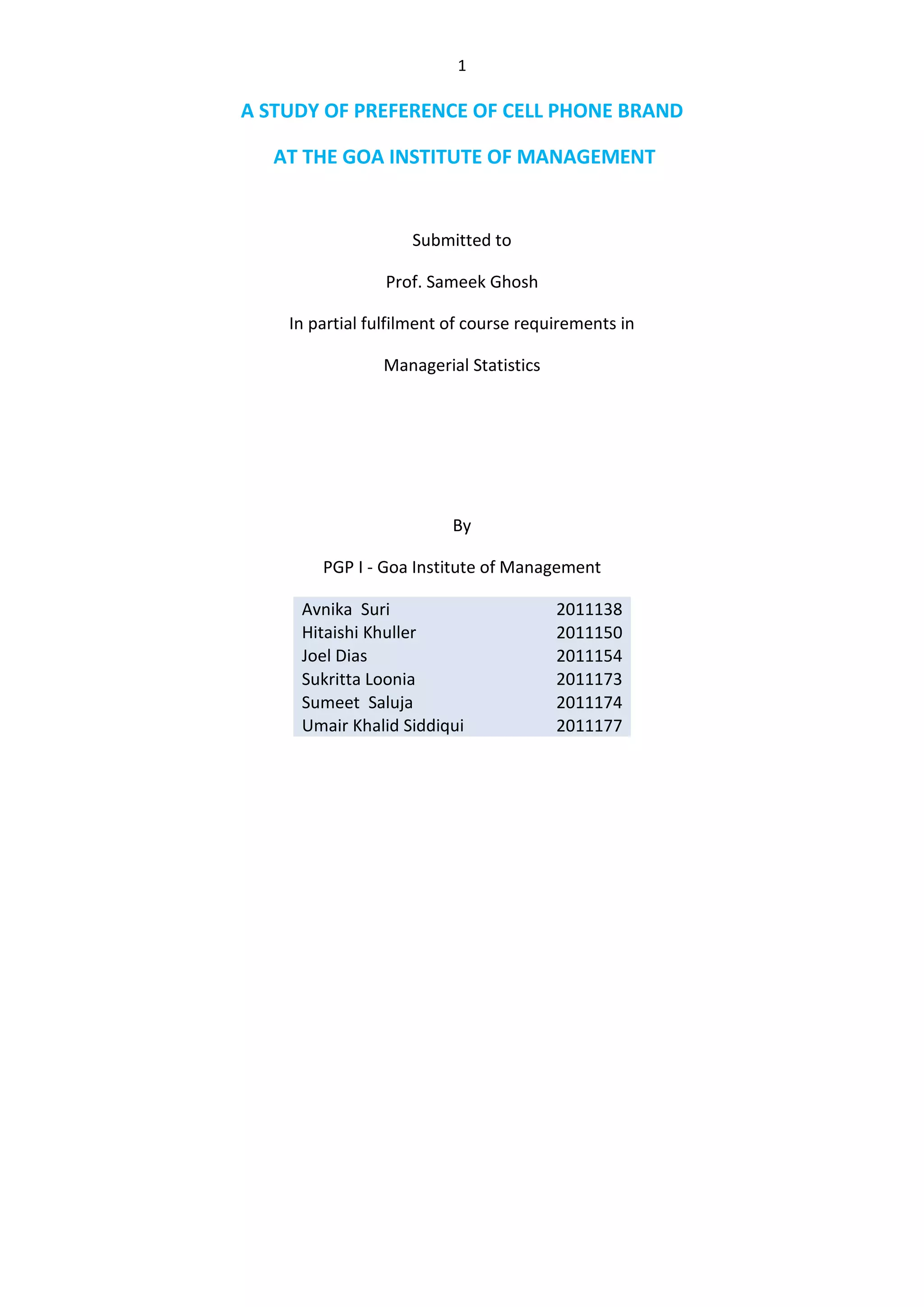 A STUDY OF PREFERENCE OF CELL PHONE BRAND<br /> AT THE GOA INSTITUTE OF MANAGEMENT <br />Submitted to<br />Prof. Sameek Ghosh<br />In partial fulfilment of course requirements in<br />Managerial Statistics<br />By<br />PGP I - Goa Institute of Management<br />Avnika  Suri2011138Hitaishi Khuller2011150Joel Dias2011154Sukritta Loonia 2011173Sumeet  Saluja2011174Umair Khalid Siddiqui2011177<br />TABLE OF CONTENTS<br /> TOC \o \"
1-3\"
 \h \z \u SUMMARY PAGEREF _Toc301135941 \h 3<br />METHODS3<br />Questionnaire4<br />Observations5<br />Calculations6<br />CONCLUSIONS AND RECOMMENDATIONS8<br /> SUMMARY<br />This report gives us an insight of cell phone usage in Goa Institute of Management. We have studied the cell phone brands used by the students at GIM. Although Nokia has emerged to be the most popular brand, its share has started to decline as it faces stiff competition from other brands that offer a variety of features at competitive prices.<br />A survey was conducted at the GIM campus, where the students were asked to fill up the questionnaires asking about the cell phones used by them and attributes that they look out for while buying cell phones.<br />Hence, the objective of this survey was to get an idea of the most preferred brand of mobile handsets amongst the students at GIM.<br />METHODS<br />To find out the most preferred cell phone brand, we opted for a combination of statistical tools and questionnaires. <br />The questionnaire was distributed to the students of both the batches assessing their preferences for cell phones and the important attributes they look out for in their phones.<br />QUESTIONAIRE <br />The following questionnaire was used for our analysis:<br />Which Cell Phone brand do you use?<br />Where do you have your lunch