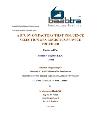 An ISO 9001:2008 Certified company
First programming school in India
A STUDY ON FACTORS THAT INFLUENCE
SELECTION OFA LOGISTICS SERVICE
PROVIDER
Conducted For
Worldnet Logistics L.L.C
Dubai
Summer Project Report
Submitted In Partial Fulfilment of the Requirements
FOR THE MASTERS DEGREE IN BUSINESS ADMINISTRATION OF
MANIPAL INSTITUTE OF MANAGEMENT
By
Muhammad Haris NP
Reg. No. 091202020
Under the guidance of
Dr.A.J. Joshua
Year 2010
 