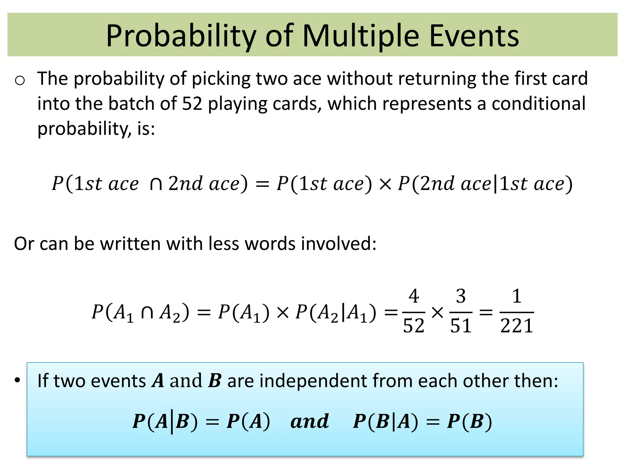 Probability of Multiple Events
o The probability of picking two ace without returning the first card
into the batch of 52 playing cards, which represents a conditional
probability, is:
𝑃 1𝑠𝑡 𝑎𝑐𝑒 ∩ 2𝑛𝑑 𝑎𝑐𝑒 = 𝑃(1𝑠𝑡 𝑎𝑐𝑒) × 𝑃(2𝑛𝑑 𝑎𝑐𝑒 1𝑠𝑡 𝑎𝑐𝑒)
Or can be written with less words involved:
𝑃 𝐴1 ∩ 𝐴2 = 𝑃(𝐴1) × 𝑃(𝐴2 𝐴1) =
4
52
×
3
51
=
1
221
• If two events 𝑨 and 𝑩 are independent from each other then:
𝑷(𝑨 𝑩) = 𝑷 𝑨 𝒂𝒏𝒅 𝑷(𝑩 𝑨) = 𝑷(𝑩)
 