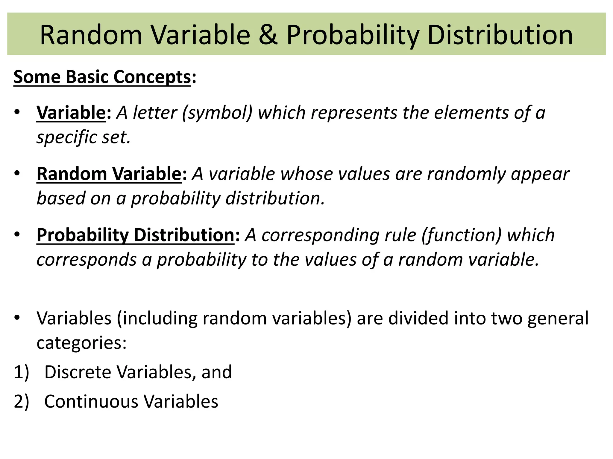 Random Variable & Probability Distribution
Some Basic Concepts:
• Variable: A letter (symbol) which represents the elements of a
specific set.
• Random Variable: A variable whose values are randomly appear
based on a probability distribution.
• Probability Distribution: A corresponding rule (function) which
corresponds a probability to the values of a random variable.
• Variables (including random variables) are divided into two general
categories:
1) Discrete Variables, and
2) Continuous Variables
 