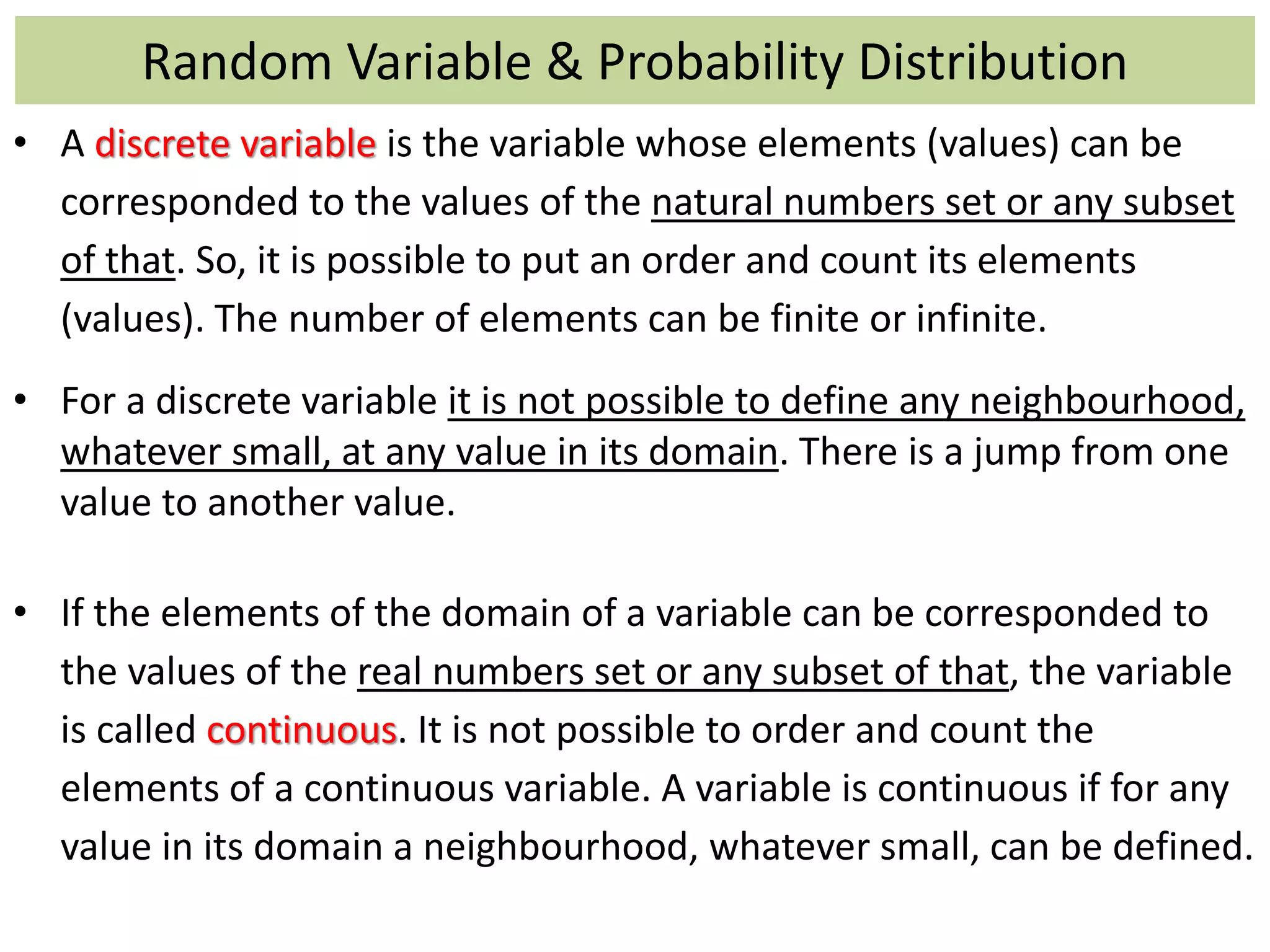 Random Variable & Probability Distribution
• A discrete variable is the variable whose elements (values) can be
corresponded to the values of the natural numbers set or any subset
of that. So, it is possible to put an order and count its elements
(values). The number of elements can be finite or infinite.
• For a discrete variable it is not possible to define any neighbourhood,
whatever small, at any value in its domain. There is a jump from one
value to another value.
• If the elements of the domain of a variable can be corresponded to
the values of the real numbers set or any subset of that, the variable
is called continuous. It is not possible to order and count the
elements of a continuous variable. A variable is continuous if for any
value in its domain a neighbourhood, whatever small, can be defined.
 