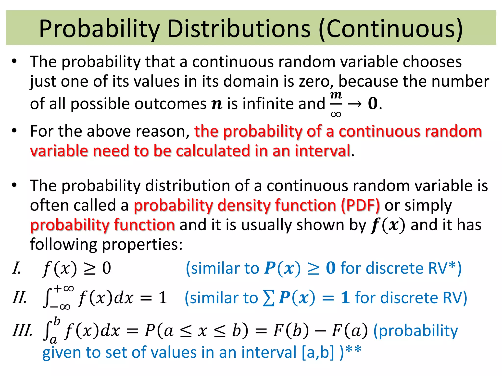 Probability Distributions (Continuous)
• The probability that a continuous random variable chooses
just one of its values in its domain is zero, because the number
of all possible outcomes 𝒏 is infinite and
𝒎
∞
→ 𝟎.
• For the above reason, the probability of a continuous random
variable need to be calculated in an interval.
• The probability distribution of a continuous random variable is
often called a probability density function (PDF) or simply
probability function and it is usually shown by 𝒇(𝒙) and it has
following properties:
I. 𝑓(𝑥) ≥ 0 (similar to 𝑷(𝒙) ≥ 𝟎 for discrete RV*)
II. −∞
+∞
𝑓 𝑥 𝑑𝑥 = 1 (similar to 𝑷 𝒙 = 𝟏 for discrete RV)
III. 𝑎
𝑏
𝑓 𝑥 𝑑𝑥 = 𝑃 𝑎 ≤ 𝑥 ≤ 𝑏 = 𝐹 𝑏 − 𝐹 𝑎 (probability
given to set of values in an interval [a,b] )**
 
