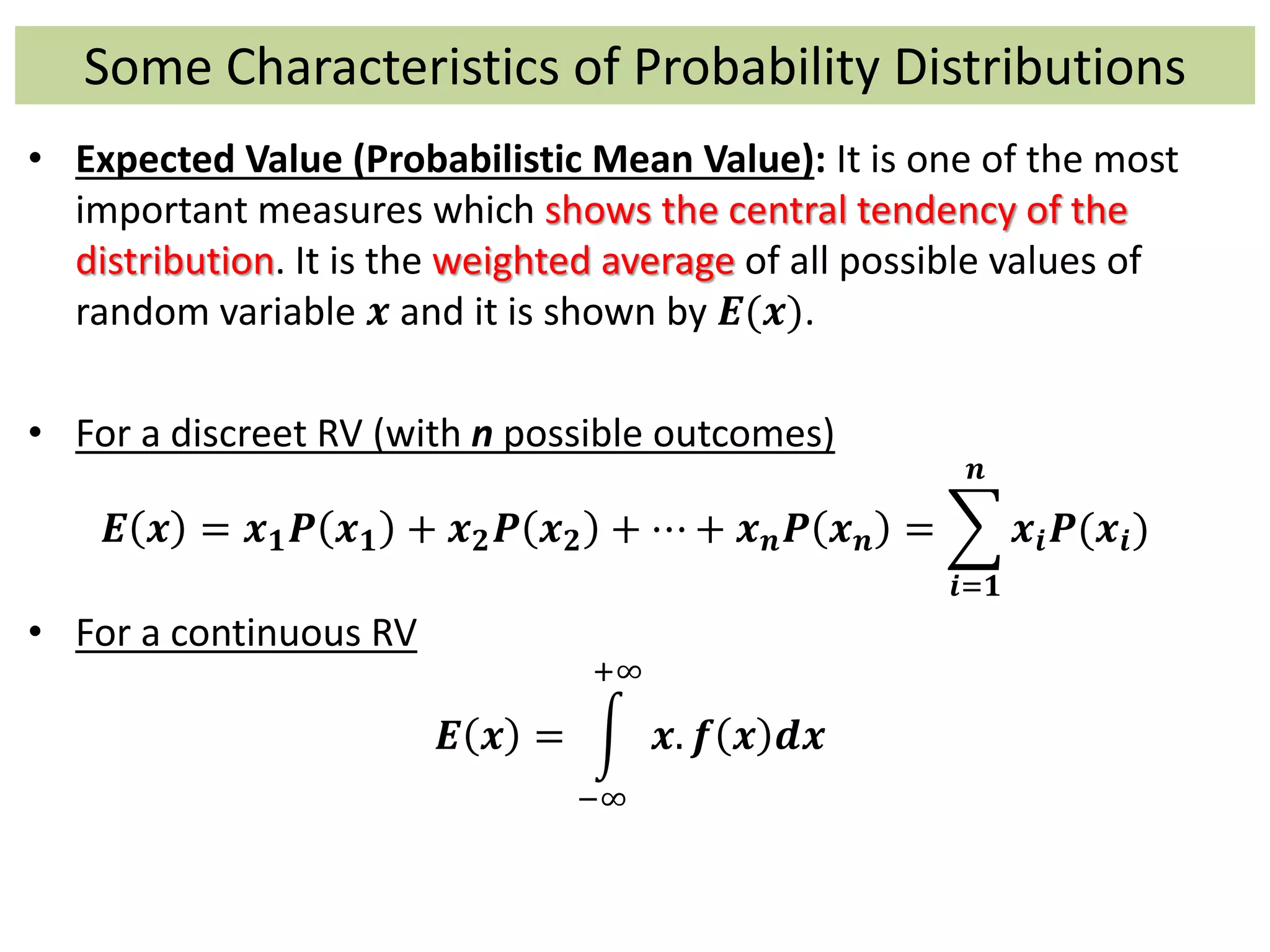 Some Characteristics of Probability Distributions
• Expected Value (Probabilistic Mean Value): It is one of the most
important measures which shows the central tendency of the
distribution. It is the weighted average of all possible values of
random variable 𝒙 and it is shown by 𝑬(𝒙).
• For a discreet RV (with n possible outcomes)
𝑬 𝒙 = 𝒙 𝟏 𝑷 𝒙 𝟏 + 𝒙 𝟐 𝑷 𝒙 𝟐 + ⋯ + 𝒙 𝒏 𝑷 𝒙 𝒏 =
𝒊=𝟏
𝒏
𝒙𝒊 𝑷(𝒙𝒊)
• For a continuous RV
𝑬 𝒙 =
−∞
+∞
𝒙. 𝒇 𝒙 𝒅𝒙
 