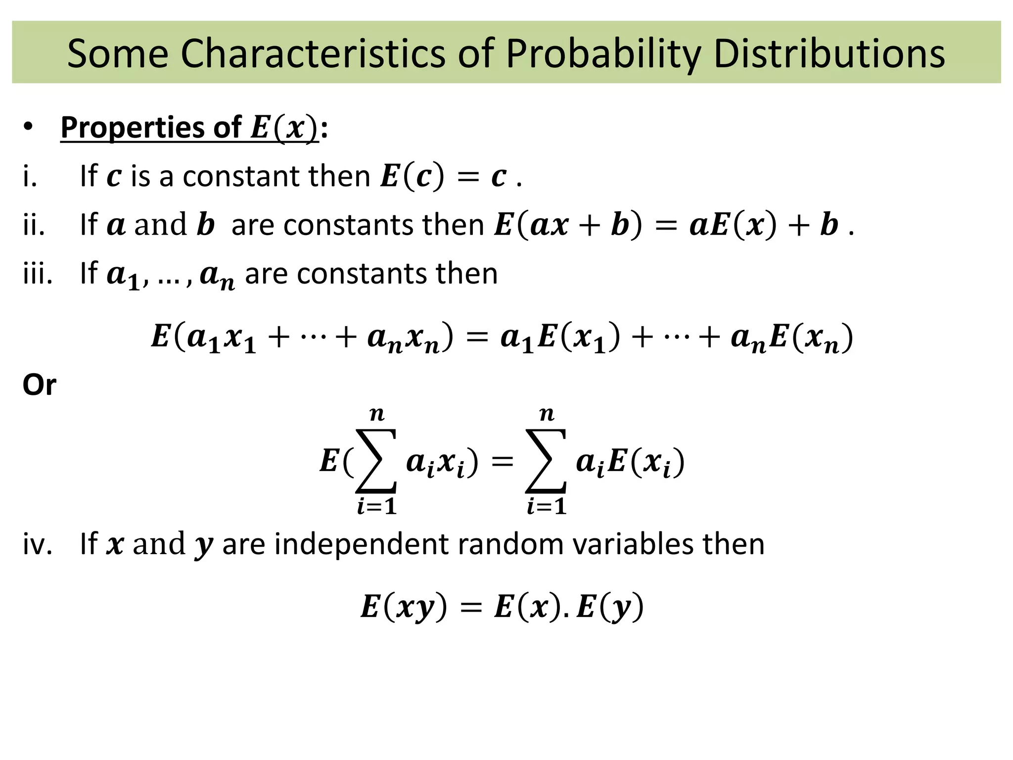Some Characteristics of Probability Distributions
• Properties of 𝑬(𝒙):
i. If 𝒄 is a constant then 𝑬 𝒄 = 𝒄 .
ii. If 𝒂 and 𝒃 are constants then 𝑬 𝒂𝒙 + 𝒃 = 𝒂𝑬 𝒙 + 𝒃 .
iii. If 𝒂 𝟏, … , 𝒂 𝒏 are constants then
𝑬 𝒂 𝟏 𝒙 𝟏 + ⋯ + 𝒂 𝒏 𝒙 𝒏 = 𝒂 𝟏 𝑬 𝒙 𝟏 + ⋯ + 𝒂 𝒏 𝑬(𝒙 𝒏)
Or
𝑬(
𝒊=𝟏
𝒏
𝒂𝒊 𝒙𝒊) =
𝒊=𝟏
𝒏
𝒂𝒊 𝑬(𝒙𝒊)
iv. If 𝒙 and 𝒚 are independent random variables then
𝑬 𝒙𝒚 = 𝑬 𝒙 . 𝑬 𝒚
 