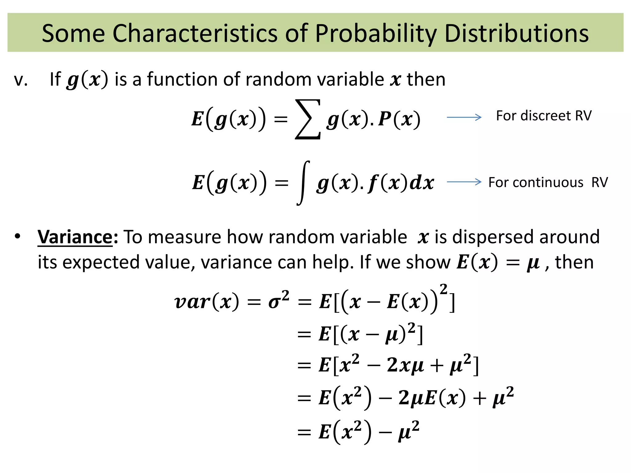 Some Characteristics of Probability Distributions
v. If 𝒈 𝒙 is a function of random variable 𝒙 then
𝑬 𝒈 𝒙 = 𝒈 𝒙 . 𝑷(𝒙)
𝑬 𝒈 𝒙 = 𝒈 𝒙 . 𝒇 𝒙 𝒅𝒙
• Variance: To measure how random variable 𝒙 is dispersed around
its expected value, variance can help. If we show 𝑬 𝒙 = 𝝁 , then
𝒗𝒂𝒓 𝒙 = 𝝈 𝟐 = 𝑬[ 𝒙 − 𝑬 𝒙
𝟐
]
= 𝑬[ 𝒙 − 𝝁 𝟐]
= 𝑬[𝒙 𝟐 − 𝟐𝒙𝝁 + 𝝁 𝟐]
= 𝑬 𝒙 𝟐 − 𝟐𝝁𝑬 𝒙 + 𝝁 𝟐
= 𝑬 𝒙 𝟐 − 𝝁 𝟐
For discreet RV
For continuous RV
 