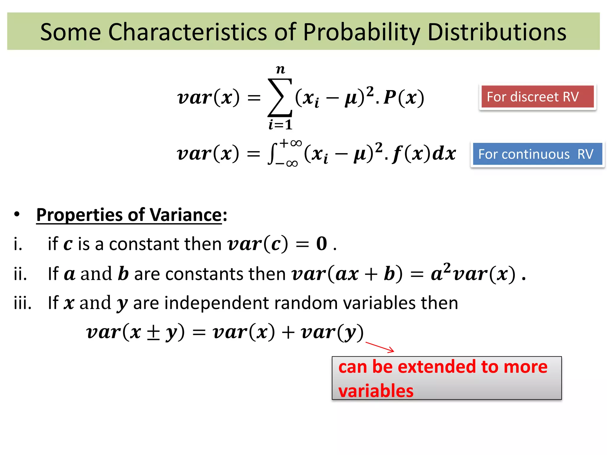 Some Characteristics of Probability Distributions
𝒗𝒂𝒓 𝒙 =
𝒊=𝟏
𝒏
𝒙𝒊 − 𝝁 𝟐. 𝑷(𝒙)
𝒗𝒂𝒓 𝒙 = −∞
+∞
𝒙𝒊 − 𝝁 𝟐. 𝒇 𝒙 𝒅𝒙
• Properties of Variance:
i. if 𝒄 is a constant then 𝒗𝒂𝒓 𝒄 = 𝟎 .
ii. If 𝒂 and 𝒃 are constants then 𝒗𝒂𝒓 𝒂𝒙 + 𝒃 = 𝒂 𝟐 𝒗𝒂𝒓(𝒙) .
iii. If 𝒙 and 𝒚 are independent random variables then
𝒗𝒂𝒓 𝒙 ± 𝒚 = 𝒗𝒂𝒓 𝒙 + 𝒗𝒂𝒓(𝒚)
can be extended to more
variables
For discreet RV
For continuous RV
 