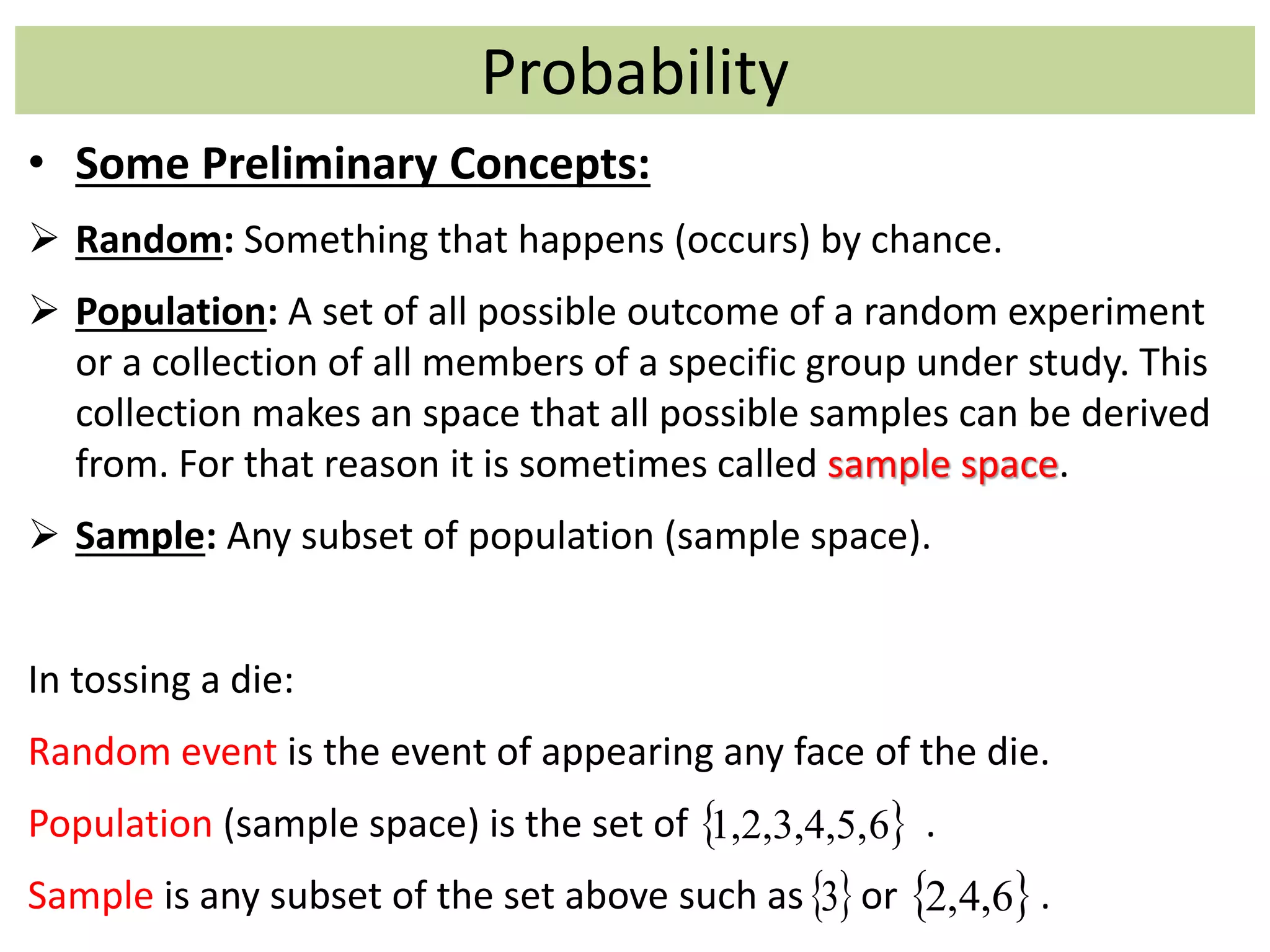 Probability
• Some Preliminary Concepts:
 Random: Something that happens (occurs) by chance.
 Population: A set of all possible outcome of a random experiment
or a collection of all members of a specific group under study. This
collection makes an space that all possible samples can be derived
from. For that reason it is sometimes called sample space.
 Sample: Any subset of population (sample space).
In tossing a die:
Random event is the event of appearing any face of the die.
Population (sample space) is the set of .
Sample is any subset of the set above such as or .
 61,2,3,4,5,
 3  6,4,2
 