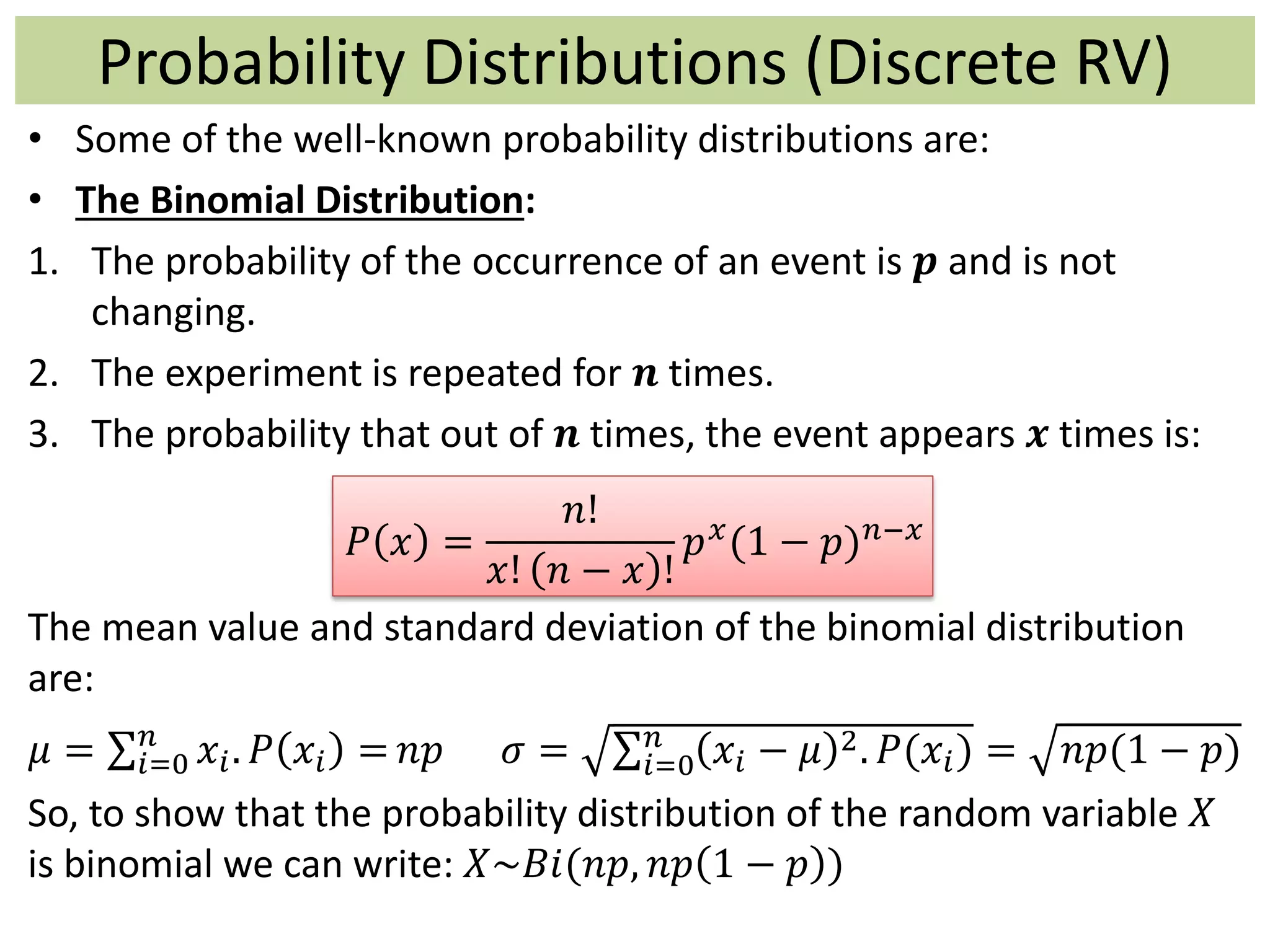 • Some of the well-known probability distributions are:
• The Binomial Distribution:
1. The probability of the occurrence of an event is 𝒑 and is not
changing.
2. The experiment is repeated for 𝒏 times.
3. The probability that out of 𝒏 times, the event appears 𝒙 times is:
𝑃 𝑥 =
𝑛!
𝑥! 𝑛 − 𝑥 !
𝑝 𝑥(1 − 𝑝) 𝑛−𝑥
The mean value and standard deviation of the binomial distribution
are:
𝜇 = 𝑖=0
𝑛
𝑥𝑖. 𝑃 𝑥𝑖 = 𝑛𝑝 𝜎 = 𝑖=0
𝑛
𝑥𝑖 − 𝜇 2. 𝑃(𝑥𝑖) = 𝑛𝑝(1 − 𝑝)
So, to show that the probability distribution of the random variable 𝑋
is binomial we can write: 𝑋~𝐵𝑖(𝑛𝑝, 𝑛𝑝 1 − 𝑝 )
Probability Distributions (Discrete RV)
 