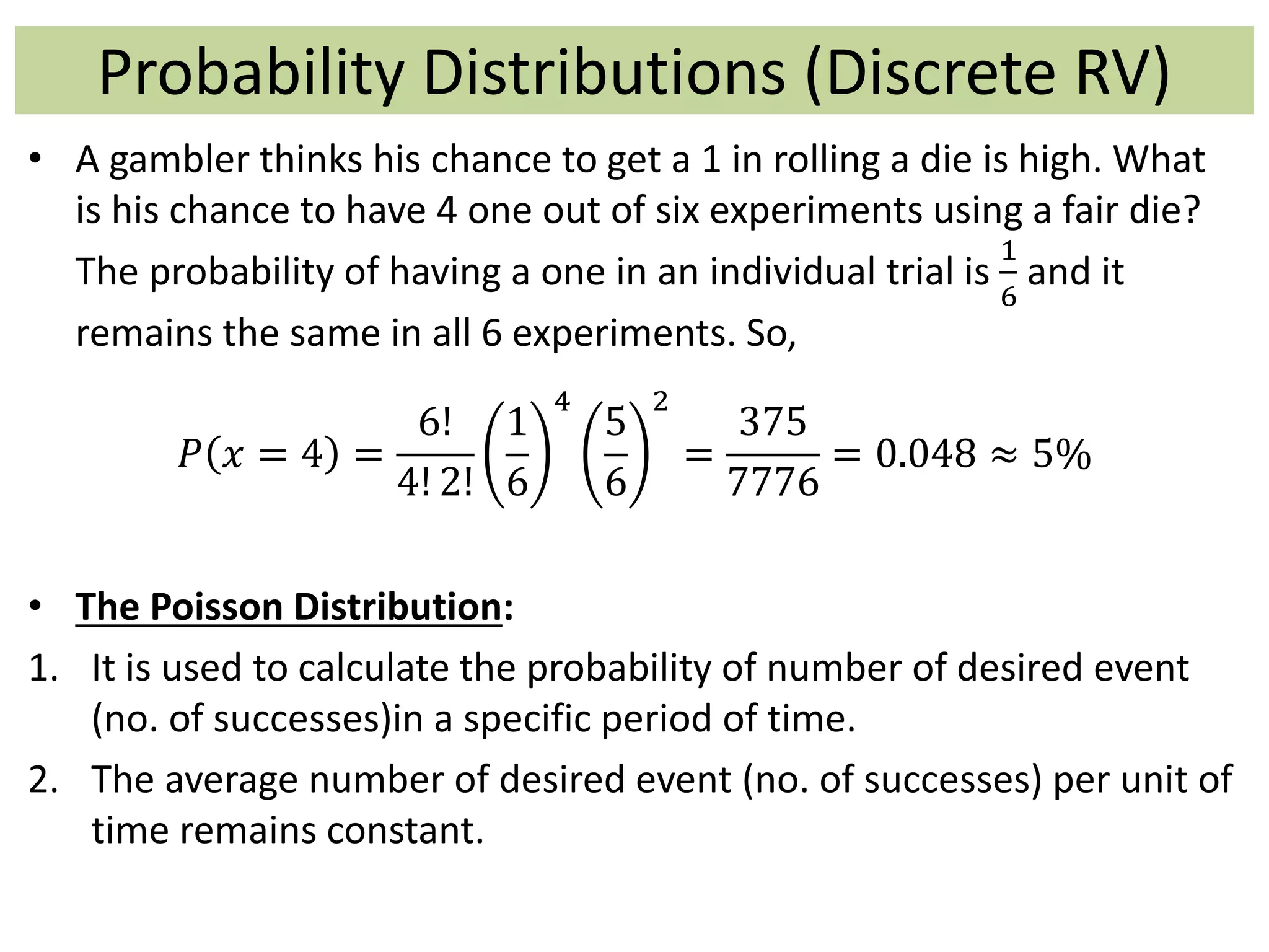Probability Distributions (Discrete RV)
• A gambler thinks his chance to get a 1 in rolling a die is high. What
is his chance to have 4 one out of six experiments using a fair die?
The probability of having a one in an individual trial is
1
6
and it
remains the same in all 6 experiments. So,
𝑃 𝑥 = 4 =
6!
4! 2!
1
6
4
5
6
2
=
375
7776
= 0.048 ≈ 5%
• The Poisson Distribution:
1. It is used to calculate the probability of number of desired event
(no. of successes)in a specific period of time.
2. The average number of desired event (no. of successes) per unit of
time remains constant.
 
