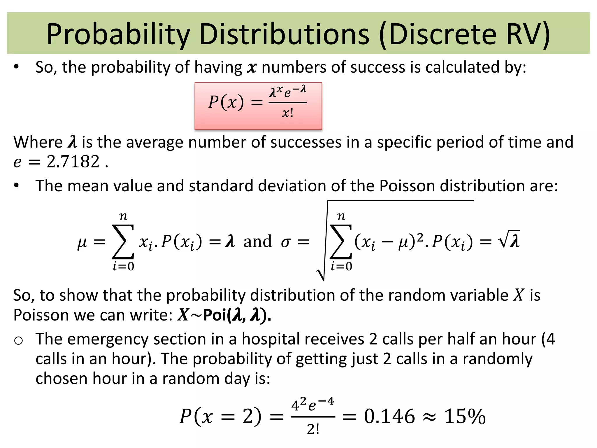 • So, the probability of having 𝒙 numbers of success is calculated by:
𝑃 𝑥 =
𝝀 𝑥 𝑒−𝝀
𝑥!
Where 𝝀 is the average number of successes in a specific period of time and
𝑒 = 2.7182 .
• The mean value and standard deviation of the Poisson distribution are:
𝜇 =
𝑖=0
𝑛
𝑥𝑖. 𝑃 𝑥𝑖 = 𝝀 and 𝜎 =
𝑖=0
𝑛
𝑥𝑖 − 𝜇 2. 𝑃(𝑥𝑖) = 𝝀
So, to show that the probability distribution of the random variable 𝑋 is
Poisson we can write: 𝑿~Poi(𝝀, 𝝀).
o The emergency section in a hospital receives 2 calls per half an hour (4
calls in an hour). The probability of getting just 2 calls in a randomly
chosen hour in a random day is:
𝑃 𝑥 = 2 =
42 𝑒−4
2!
= 0.146 ≈ 15%
Probability Distributions (Discrete RV)
 