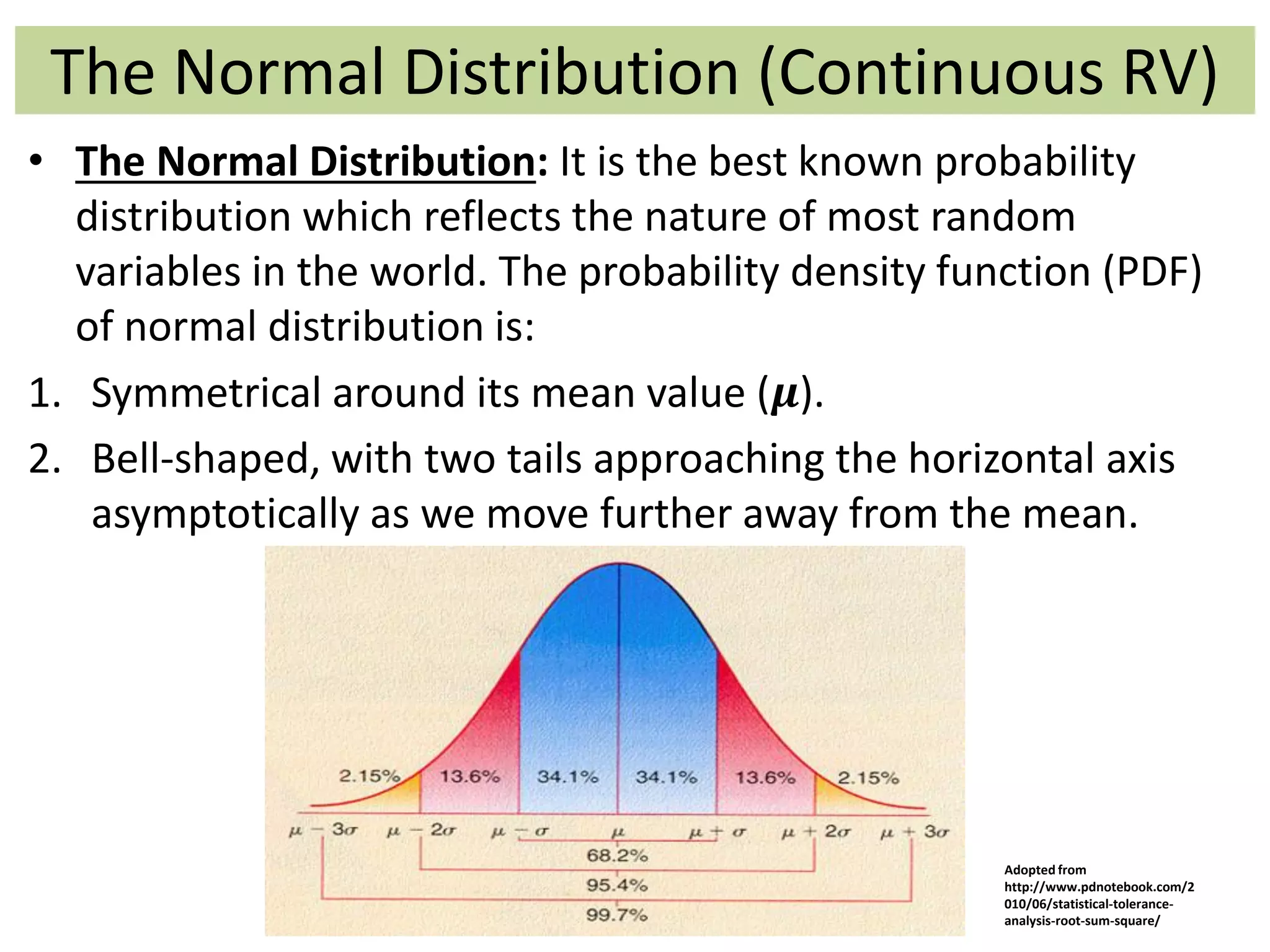 The Normal Distribution (Continuous RV)
• The Normal Distribution: It is the best known probability
distribution which reflects the nature of most random
variables in the world. The probability density function (PDF)
of normal distribution is:
1. Symmetrical around its mean value (𝝁).
2. Bell-shaped, with two tails approaching the horizontal axis
asymptotically as we move further away from the mean.
Adopted from
http://www.pdnotebook.com/2
010/06/statistical-tolerance-
analysis-root-sum-square/
 