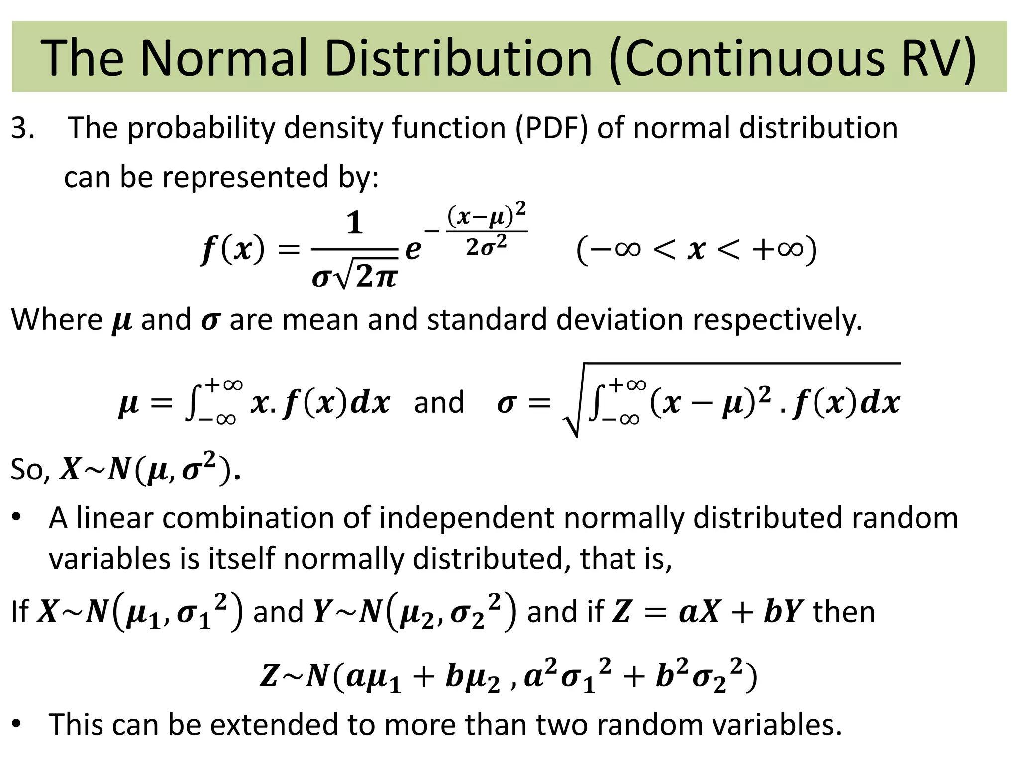 The Normal Distribution (Continuous RV)
3. The probability density function (PDF) of normal distribution
can be represented by:
𝒇 𝒙 =
𝟏
𝝈 𝟐𝝅
𝒆
−
𝒙−𝝁 𝟐
𝟐𝝈 𝟐
(−∞ < 𝒙 < +∞)
Where 𝝁 and 𝝈 are mean and standard deviation respectively.
𝝁 = −∞
+∞
𝒙. 𝒇 𝒙 𝒅𝒙 and 𝝈 = −∞
+∞
𝒙 − 𝝁 𝟐 . 𝒇 𝒙 𝒅𝒙
So, 𝑿~𝑵(𝝁, 𝝈 𝟐).
• A linear combination of independent normally distributed random
variables is itself normally distributed, that is,
If 𝑿~𝑵 𝝁 𝟏, 𝝈 𝟏
𝟐 and 𝒀~𝑵 𝝁 𝟐, 𝝈 𝟐
𝟐 and if 𝒁 = 𝒂𝑿 + 𝒃𝒀 then
𝒁~𝑵(𝒂𝝁 𝟏 + 𝒃𝝁 𝟐 , 𝒂 𝟐
𝝈 𝟏
𝟐
+ 𝒃 𝟐
𝝈 𝟐
𝟐
)
• This can be extended to more than two random variables.
 