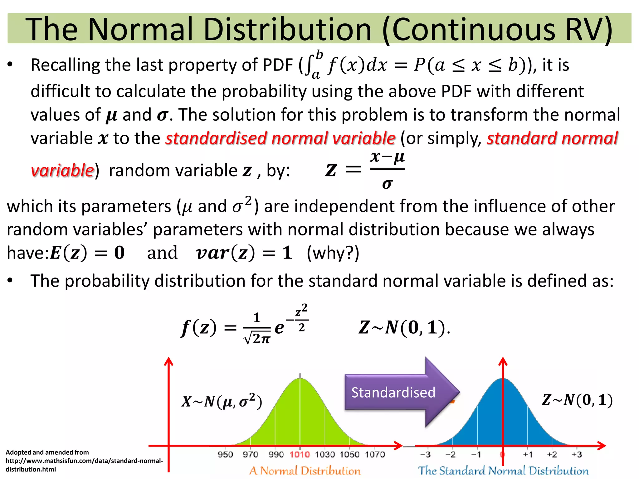 The Normal Distribution (Continuous RV)
• Recalling the last property of PDF ( 𝑎
𝑏
𝑓 𝑥 𝑑𝑥 = 𝑃(𝑎 ≤ 𝑥 ≤ 𝑏)), it is
difficult to calculate the probability using the above PDF with different
values of 𝝁 and 𝝈. The solution for this problem is to transform the normal
variable 𝒙 to the standardised normal variable (or simply, standard normal
variable) random variable 𝒛 , by: 𝒛 =
𝒙−𝝁
𝝈
which its parameters (𝜇 and 𝜎2
) are independent from the influence of other
random variables’ parameters with normal distribution because we always
have:𝑬 𝒛 = 𝟎 and 𝒗𝒂𝒓 𝒛 = 𝟏 (why?)
• The probability distribution for the standard normal variable is defined as:
𝒇 𝒛 =
𝟏
𝟐𝝅
𝒆−
𝒛 𝟐
𝟐 𝒁~𝑵(𝟎, 𝟏).
Standardised
Adopted and amended from
http://www.mathsisfun.com/data/standard-normal-
distribution.html
𝑿~𝑵(𝝁, 𝝈 𝟐) 𝒁~𝑵(𝟎, 𝟏)
 