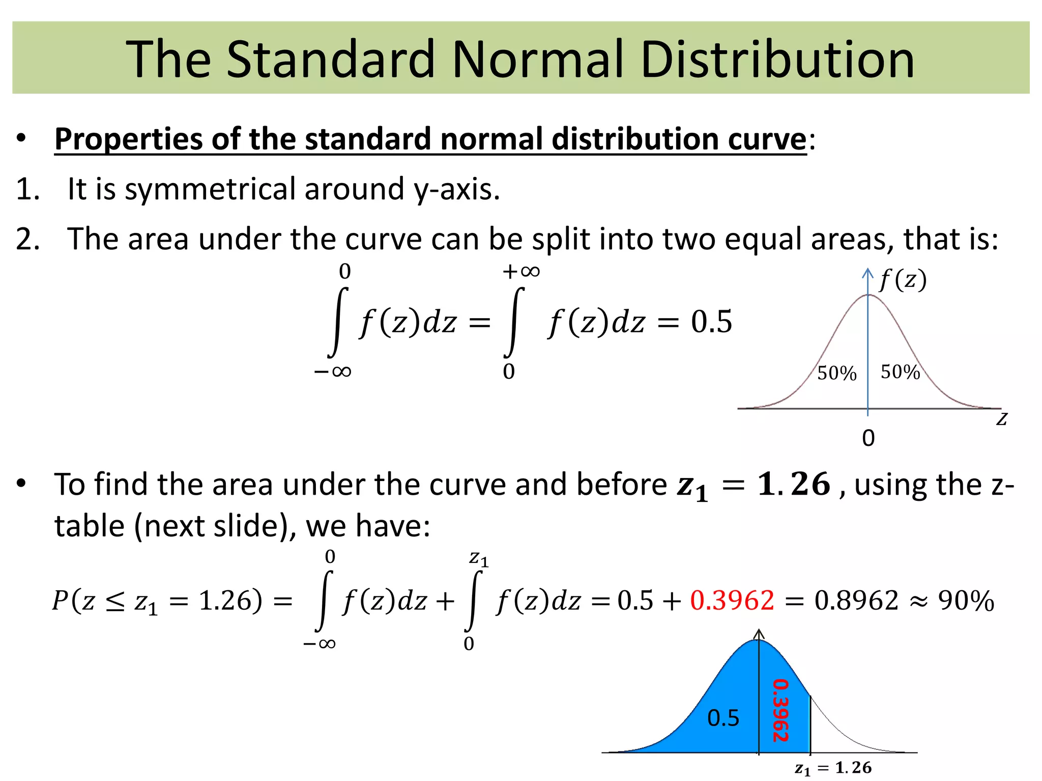 The Standard Normal Distribution
0
• Properties of the standard normal distribution curve:
1. It is symmetrical around y-axis.
2. The area under the curve can be split into two equal areas, that is:
−∞
0
𝑓 𝑧 𝑑𝑧 =
0
+∞
𝑓 𝑧 𝑑𝑧 = 0.5
• To find the area under the curve and before 𝒛 𝟏 = 𝟏. 𝟐𝟔 , using the z-
table (next slide), we have:
𝑃 𝑧 ≤ 𝑧1 = 1.26 =
−∞
0
𝑓 𝑧 𝑑𝑧 +
0
𝑧1
𝑓 𝑧 𝑑𝑧 = 0.5 + 0.3962 = 0.8962 ≈ 90%
𝑓(𝑧)
50%
𝑧
50% 50%
𝒛 𝟏 = 𝟏. 𝟐𝟔
0.5
0.3962
 
